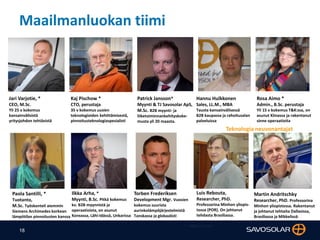 18
Maailmanluokan tiimi
Jari Varjotie, *
CEO, M.Sc.
Yli 25 v kokemus
kansainvälisistä
yritysjohdon tehtävistä
Kaj Pischow *
CTO, perustaja
35 v kokemus uusien
teknologioiden kehittämisestä,
pinnoitusteknologiaspesialisti
Rosa Aimo *
Admin., B.Sc. perustaja
Yli 15 v kokemus T&K:ssa, on
asunut Kiinassa ja rakentanut
sinne operaatioita
Hannu Hulkkonen
Sales, LL.M., MBA
Tausta kansainvälisessä
B2B kaupassa ja rahoitusalan
palveluissa
Luis Rebouta,
Researcher, PhD.
Professorina Minhon yliopis-
tossa (POR). On johtanut
tehdasta Brasiliassa.
Martin Andritschky
Researcher, PhD. Professorina
Minhon yliopistossa. Rakentanut
ja johtanut tehtaita Dallasissa,
Brasiliassa ja MIkkelissä
Paola Santilli, *
Tuotanto,
M.Sc. Työskenteli aiemmin
Siemens Archimedes korkean
lämpötilan pinnoitusten kanssa
Ilkka Arha, *
Myynti, B.Sc. Pitkä kokemus
kv. B2B myynnistä ja
operaatioista, on asunut
Koreassa, Lähi-Idässä, Unkarissa
Patrick Jansson*
Myynti & TJ Savosolar ApS,
M.Sc. B2B myynti- ja
liiketoiminnankehityskoke-
musta yli 20 maasta.
Torben Frederiksen
Development Mgr. Vuosien
kokemus suurista
aurinkolämpöjärjestelmistä
Tanskassa ja globaalisti
Teknologia neuvonantajat
* = Mgmt team
 