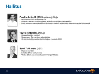 19
Hallitus
Feodor Aminoff, (1969) puheenjohtaja
• Diplomi-insinööri, teollisuustalous
• Osakas Cleantech Invest Oyj:ssä, ja tämän edustajana hallituksessa
• Laaja kokemus ylemmän johdon tehtävistä, start-up yrityksistä ja liiketoiminnan kehittämisestä
Teuvo Rintamäki, (1955)
• Kauppatieteiden maisteri
• Konecranes Oyj:n entinen talousjohtaja
• On toiminut aktiivisesti enkelisijoittajana vuodesta 2008
Sami Tuhkanen, (1973)
• Diplomi-insinööri
• Edustaa Sitraa hallituksessa
• Vastaa Sitran pääomasijoitustoiminnan portfoliosta
 