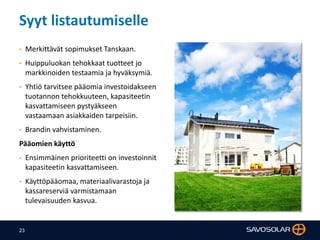 23
Syyt listautumiselle
• Merkittävät sopimukset Tanskaan.
• Huippuluokan tehokkaat tuotteet jo
markkinoiden testaamia ja hyväksymiä.
• Yhtiö tarvitsee pääomia investoidakseen
tuotannon tehokkuuteen, kapasiteetin
kasvattamiseen pystyäkseen
vastaamaan asiakkaiden tarpeisiin.
• Brandin vahvistaminen.
Pääomien käyttö
• Ensimmäinen prioriteetti on investoinnit
kapasiteetin kasvattamiseen.
• Käyttöpääomaa, materiaalivarastoja ja
kassareserviä varmistamaan
tulevaisuuden kasvua.
 
