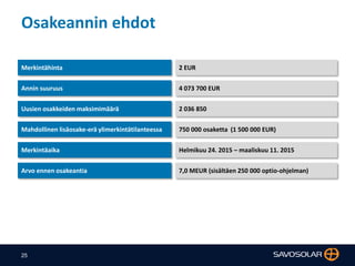 25
Osakeannin ehdot
Merkintähinta 2 EUR
Annin suuruus 4 073 700 EUR
Uusien osakkeiden maksimimäärä 2 036 850
Merkintäaika Helmikuu 24. 2015 – maaliskuu 11. 2015
Arvo ennen osakeantia 7,0 MEUR (sisältäen 250 000 optio-ohjelman)
Mahdollinen lisäosake-erä ylimerkintätilanteessa 750 000 osaketta (1 500 000 EUR)
 