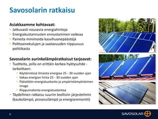 6
Savosolarin ratkaisu
Asiakkaamme kohtavaat:
• Jatkuvasti nousevia energiahintoja
• Energiakustannusten ennustaminen vaikeaa
• Paineita minimoida kasvihuonepäästöjä
• Polttoainekulujen ja saatavuuden riippuvuus
politiikasta
Savosolarin aurinkolämpöratkaisut tarjoavat:
• Tuotteita, joilla on erittäin korkea hyötysuhde -
tarkoittaen:
• Käytännössä ilmaista energiaa 25 - 30 vuoden ajan
• Vakaa energian hinta 25 - 30 vuoden ajan
• Päästötön energiatuotanto ja ympäristömyönteinen
imago
• Riippumatonta energiatuotantoa
• Täydellinen ratkaisu suuriin teollisiin järjestelmiin
(kaukolämpö, prosessilämpö ja energiaremontit)
 