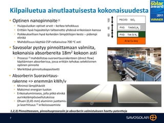 7
Kilpailuetua ainutlaatuisesta kokonaisuudesta
Al tai Cu levy
100
PVD: TiAl Si Nx
PVD: TiAlSiOxNy
PECVD: SiO2
4560
• Optinen nanopinnoite(1
• Huippuluokan optiset arvot – korkea tehokkuus
• Erittäin hyvä hajasäteilyn talteenotto yhdessä erikoislasin kanssa
• Poikkeuksellisen hyvä korkeiden lämpötilojen kesto – pidempi
elinikä
• Mahdollisuus käyttää CSP-ratkaisuissa 700 oC asti
• Savosolar pystyy pinnoittamaan valmiita,
kokonaisia absorbereita 18m2 kokoon asti
• Prosessi (2 mahdollistaa suoravirtausrakenteen (direct flow)
käyttämisen absorberissa, jossa erittäin tehokas selektiivinen
optinen pinnoite
• Merkittävä pinnoituskapasiteetti
• Absorberin Suoravirtaus-
rakenne => enemmän kWh/v
• Minimoi lämpöhäviöt
• Maksimoi energian tuoton
• Erikoisalumiiniseos, jolla pitkä elinikä
aurinkolämpösovellutuksissa
• Ohuen (0,45 mm) alumiinin juottamis-
ja laserhitsaus (3 erikoisosaamista
1,2,3) Pinnoitteeseen, pinnoitusprosessiin ja absorberin valmistukseen haettu patentteja
 