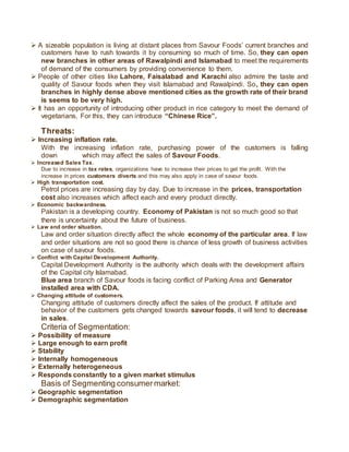  A sizeable population is living at distant places from Savour Foods’ current branches and
customers have to rush towards it by consuming so much of time. So, they can open
new branches in other areas of Rawalpindi and Islamabad to meet the requirements
of demand of the consumers by providing convenience to them.
 People of other cities like Lahore, Faisalabad and Karachi also admire the taste and
quality of Savour foods when they visit Islamabad and Rawalpindi. So, they can open
branches in highly dense above mentioned cities as the growth rate of their brand
is seems to be very high.
 It has an opportunity of introducing other product in rice category to meet the demand of
vegetarians. For this, they can introduce “Chinese Rice”.
Threats:
 Increasing inflation rate.
With the increasing inflation rate, purchasing power of the customers is falling
down which may affect the sales of Savour Foods.
 Increased Sales Tax.
Due to increase in tax rates, organizations have to increase their prices to get the profit. With the
increase in prices customers diverts and this may also apply in case of savour foods.
 High transportation cost.
Petrol prices are increasing day by day. Due to increase in the prices, transportation
cost also increases which affect each and every product directly.
 Economic backwardness.
Pakistan is a developing country. Economy of Pakistan is not so much good so that
there is uncertainty about the future of business.
 Law and order situation.
Law and order situation directly affect the whole economy of the particular area. If law
and order situations are not so good there is chance of less growth of business activities
on case of savour foods.
 Conflict with Capital Development Authority.
Capital Development Authority is the authority which deals with the development affairs
of the Capital city Islamabad.
Blue area branch of Savour foods is facing conflict of Parking Area and Generator
installed area with CDA.
 Changing attitude of customers.
Changing attitude of customers directly affect the sales of the product. If attitude and
behavior of the customers gets changed towards savour foods, it will tend to decrease
in sales.
Criteria of Segmentation:
 Possibility of measure
 Large enough to earn profit
 Stability
 Internally homogeneous
 Externally heterogeneous
 Responds constantly to a given market stimulus
Basis of Segmenting consumermarket:
 Geographic segmentation
 Demographic segmentation
 
