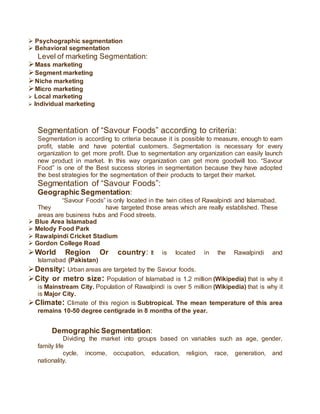  Psychographic segmentation
 Behavioral segmentation
Level of marketing Segmentation:
Mass marketing
Segment marketing
Niche marketing
Micro marketing
 Local marketing
 Individual marketing
Segmentation of “Savour Foods” according to criteria:
Segmentation is according to criteria because it is possible to measure, enough to earn
profit, stable and have potential customers. Segmentation is necessary for every
organization to get more profit. Due to segmentation any organization can easily launch
new product in market. In this way organization can get more goodwill too. “Savour
Food” is one of the Best success stories in segmentation because they have adopted
the best strategies for the segmentation of their products to target their market.
Segmentation of “Savour Foods”:
Geographic Segmentation:
“Savour Foods” is only located in the twin cities of Rawalpindi and Islamabad.
They have targeted those areas which are really established. These
areas are business hubs and Food streets.
 Blue Area Islamabad
 Melody Food Park
 Rawalpindi Cricket Stadium
 Gordon College Road
World Region Or country: It is located in the Rawalpindi and
Islamabad (Pakistan)
Density: Urban areas are targeted by the Savour foods.
City or metro size: Population of Islamabad is 1.2 million (Wikipedia) that is why it
is Mainstream City. Population of Rawalpindi is over 5 million (Wikipedia) that is why it
is Major City.
Climate: Climate of this region is Subtropical. The mean temperature of this area
remains 10-50 degree centigrade in 8 months of the year.
Demographic Segmentation:
Dividing the market into groups based on variables such as age, gender,
family life
cycle, income, occupation, education, religion, race, generation, and
nationality.
 