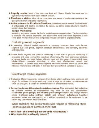 Loyalty status: Most of the users are loyal with “Savour Foods ”but some are not
loyal they only visits savour foods without consent.
Readiness status: Most of the consumers are aware of quality and quantity of the
food given to them with other information.
Attitude towards Products/Services: Attitude of people toward “Savour Foods”
is enthusiastic and positive in most of the cases, but some people also have negative
opinion about their services.
Target Marketing:
Marketing segments reveals the firm’s market segment opportunities. The firm now has
to evaluate the various segments and decide how many and which segments it can
serve best. We now look at how companies evaluate and select target segments.
Evaluating market segments:
In evaluating different market segments a company observes three main factors:
segment size and growth, segment structural attractiveness, and company objectives
and resources.
Savour foods segment the products according to their size of product, availability of
resources and keep in mind the objectives of company. The main segmented products
of savour foods are pulao kabab, chicken roost and ice cream. It segmented pulao
into ten different products according to size, cost effectiveness, growth and
attractiveness. In chicken roost they segment into three products and in ice cream they
introduce many flavors and taste. In fast food they give different varieties of burger.
Select target market segments:
Evaluating different segments, company then decide which and how many segments will
target. To achieve this target company chose a large set of buyers or concentrate on
small set of buyers. It can be an undifferentiated or differentiated market.
Savour foods use differentiated marketing strategy. They segmented their pulao into
ten different products. In segmentation they focus on size and conveniences
like chicken pulao (single) and chicken pulao (single choice) they charge different
prices. In chicken pulao (without kabab) and chicken pulao(lunch box) they
segmented using size and packing so it will be convenient for the customers. In ice
cream they use different flavor and sizes.
While analyzing the savour foods with respect to marketing, three
(3) basic questions comes in mind that.
What level of Marketing Savour Foods has adopted?
What does that level really means?
 