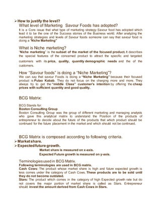 How to justify the level?
What level of Marketing Savour Foods has adopted?
It is a Core issue that what type of marketing strategy Savour food has adopted which
lead it to be the one of the Success stories of the Business world. After analyzing the
marketing strategies and levels of Savour foods someone can say that savour food is
doing a “Niche Marketing”
What is Niche marketing?
“Niche marketing” is the subset of the market of the focused product. It describes
the special features of the concerned product to attract the specific and targeted
customers with its price, quality, quantity demographic needs and the of the
customers.
How “Savour foods” is doing a “Niche Marketing”?
We can say that savour Foods is doing a “Niche Marketing” because their focused
product is Pulao Kabab. They do not focus on the charging more and more. They
always try to get the “middle Class” customer’s intention by offering the cheap
prices with sufficient quantity and good quality.
BCG Matrix:
BCG Stands for:
Boston Consulting Group
Boston Consulting Group was the group of different marketing and managing analysts
who gave this analytical matrix to understand the Position of the products of
entrepreneur to decide about the future of the products that which product should be
continued for the future placement in the market and which should not be continued.
BCG Matrix is composed according to following criteria.
Marketshare.
Expectedfuture growth.
Market share is measured on x-axis.
Expected Future growth is measured on y-axis.
Terminologiesused in BCG Matrix.
Following terminologies are used in BCG matrix.
Cash Cows: The product whose market share is high and future expected growth is
less comes under the category of Cash Cows. These products are to be sold until
they do not become outdated.
Stars: The product which comes in the category of high Expected growth rate but do
not covers the major portion of market share is called as Stars. Entrepreneur
should invest the amount derived from Cash Cows in Stars.
 