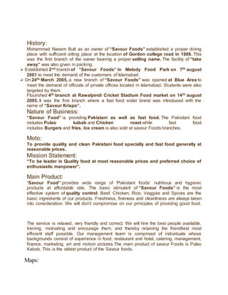 History:
Mohammad Naeem Butt as an owner of “Savour Foods” established a proper dining
place with sufficient sitting place at the location of Gordon college road in 1988. This
was the first branch of the owner bearing a proper selling name. The facility of “take
away” was also given in packing.
 Established 2nd branch of “Savour Foods” in Melody Food Park on 7th august
2001 to meet the demand of the customers of Islamabad.
 On 24th March 2005, a new branch of “Savour Foods” was opened at Blue Area to
meet the demand of officials of private offices located in Islamabad. Students were also
targeted by them.
Flourished 4th branch at Rawalpindi Cricket Stadium Food market on 14th august
2005. It was the first branch where a fast food sister brand was introduced with the
name of “Savour Krispo”.
Nature of Business:
“Savour Food” is providing Pakistani as well as fast food. The Pakistani food
includes Pulao kabab and Chicken roast while fast food
includes Burgers and fries. Ice cream is also sold at savour Foods branches.
Moto:
To provide quality and clean Pakistani food specially and fast food generally at
reasonable prices.
Mission Statement:
“To be leader in Quality food at most reasonable prices and preferred choice of
enthusiastic manpower”.
Main Product:
“Savour Food” provides wide range of 'Pakistani foods’ nutritious and hygienic
products at affordable rate. The basic stimulant of “Savour Foods” is the most
effective system of quality control. Beef, Chicken, Rice, Veggies and Spices are the
basic ingredients of our products. Freshness, fineness and cleanliness are always taken
into consideration. We will don’t compromise on our principles of providing good food.
The service is relaxed, very friendly and correct. We will hire the best people available,
training, motivating and encourage them, and thereby retaining the friendliest most
efficient staff possible. Our management team is comprised of individuals whose
backgrounds consist of experience in food, restaurant and hotel, catering, management,
finance, marketing, art and motion pictures.The main product of savour Foods is Pulao
Kabab. This is the oldest product of the Savour foods.
Maps:
 