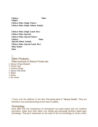 Chicken Pulao
(Single)
Chicken Pulao (Single Choice)
Chicken Pulao (Single without Kabab)
Chicken Pulao (Single Lunch Box)
Chicken Pulao (Special)
Chicken Pulao (Special Choice)
Chicken Pulao
(Special without Kabab)
Chicken Pulao (Special Lunch Box)
Pulao Kabab
Pulao
Other Products:
Other products of Savour Foods are:
 Savour Krispo Burgers
 French fries
 Chicken Roast
 Savour Hot Shots
 Kheer
 Zarda
 Ice cream
: Since with the addition of the Rice Processing plant of ”Savour Foods”. They are
therefore very uncompromising on the issue of quality.
Technology:
Since 2002 with the introduction of mechanized rice plant system and rice combine
harvesters; today they have latest rice milling and processing facilities based upon
technology. They give importance to the state of the art technology to retain a lofty
 