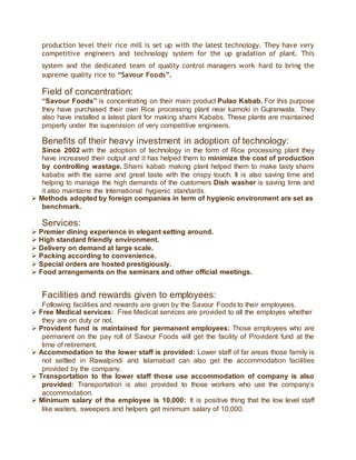 production level their rice mill is set up with the latest technology. They have very
competitive engineers and technology system for the up gradation of plant. This
system and the dedicated team of quality control managers work hard to bring the
supreme quality rice to “Savour Foods”.
Field of concentration:
“Savour Foods” is concentrating on their main product Pulao Kabab. For this purpose
they have purchased their own Rice processing plant near kamoki in Gujranwala. They
also have installed a latest plant for making shami Kababs. These plants are maintained
properly under the supervision of very competitive engineers.
Benefits of their heavy investment in adoption of technology:
Since 2002 with the adoption of technology in the form of Rice processing plant they
have increased their output and it has helped them to minimize the cost of production
by controlling wastage. Shami kabab making plant helped them to make tasty shami
kababs with the same and great taste with the crispy touch. It is also saving time and
helping to manage the high demands of the customers Dish washer is saving time and
it also maintains the International hygienic standards.
 Methods adopted by foreign companies in term of hygienic environment are set as
benchmark.
Services:
 Premier dining experience in elegant setting around.
 High standard friendly environment.
 Delivery on demand at large scale.
 Packing according to convenience.
 Special orders are hosted prestigiously.
 Food arrangements on the seminars and other official meetings.
Facilities and rewards given to employees:
Following facilities and rewards are given by the Savour Foods to their employees.
 Free Medical services: Free Medical services are provided to all the employes whether
they are on duty or not.
 Provident fund is maintained for permanent employees: Those employees who are
permanent on the pay roll of Savour Foods will get the facility of Provident fund at the
time of retirement.
 Accommodation to the lower staff is provided: Lower staff of far areas those family is
not settled in Rawalpindi and Islamabad can also get the accommodation facilities
provided by the company.
 Transportation to the lower staff those use accommodation of company is also
provided: Transportation is also provided to those workers who use the company’s
accommodation.
 Minimum salary of the employee is 10,000: It is positive thing that the low level staff
like waiters, sweepers and helpers get minimum salary of 10,000.
 