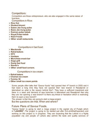 Competitors:
Competitors are those entrepreneurs who are also engaged in the same nature of
business.
Competitors in Rice:
 Rice Hut
 Student biryani
 Saeen Jee murg pulao
 Baoo Jee murg pulao
 Kamran pulao kabab
 Royal Pulao kabab
 Nazir Foods
 Other small restaurants
Competitors in fast food:
 Macdonals
 Rahat bakers
 KFC
 Hardees
 Munchees snack bar
 Sogo grill
 Danty fast food
 Nando’s
 Other small food corners.
Competitors in ice cream:
Rahat bakers
Chaman ice cream
Yummy 36
Other small ice cream points
Some people often talks that “Savour foods” had opened their 4th branch in 2005 and it
had been a long time they have not opened their new branch in Rawalpindi or
Islamabad so what is the reason behind this?. They have a sufficient investment and
there is a need and demand of new branches in Islamabad and Rawalpindi then why
they are not opening a new branch? Is there any threat or hesitation which is restricting
them to open a new branch?
The answer is that they are going to start a mega project.
But the questions are that, When and where?
Future Plans of Savour Foods.
”Savour foods” is going to start a mega project in the capital city of Punjab which
is “LAHORE”. The project is going to be started just after Eid-ul-Adha(Expected) and
working on this project is in progress. They are expecting that the Lahore is a highly
populated city and people of Lahore also admire the taste and quality services of
 