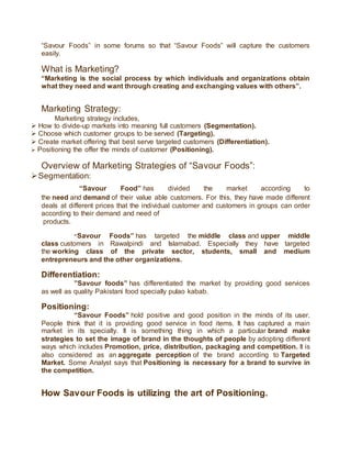 “Savour Foods” in some forums so that “Savour Foods” will capture the customers
easily.
What is Marketing?
“Marketing is the social process by which individuals and organizations obtain
what they need and want through creating and exchanging values with others”.
Marketing Strategy:
Marketing strategy includes,
 How to divide-up markets into meaning full customers (Segmentation).
 Choose which customer groups to be served (Targeting).
 Create market offering that best serve targeted customers (Differentiation).
 Positioning the offer the minds of customer (Positioning).
Overview of Marketing Strategies of “Savour Foods”:
Segmentation:
“Savour Food” has divided the market according to
the need and demand of their value able customers. For this, they have made different
deals at different prices that the individual customer and customers in groups can order
according to their demand and need of
products.
“Savour Foods” has targeted the middle class and upper middle
class customers in Rawalpindi and Islamabad. Especially they have targeted
the working class of the private sector, students, small and medium
entrepreneurs and the other organizations.
Differentiation:
”Savour foods” has differentiated the market by providing good services
as well as quality Pakistani food specially pulao kabab.
Positioning:
“Savour Foods” hold positive and good position in the minds of its user.
People think that it is providing good service in food items. It has captured a main
market in its specialty. It is something thing in which a particular brand make
strategies to set the image of brand in the thoughts of people by adopting different
ways which includes Promotion, price, distribution, packaging and competition. It is
also considered as an aggregate perception of the brand according to Targeted
Market. Some Analyst says that Positioning is necessary for a brand to survive in
the competition.
How Savour Foods is utilizing the art of Positioning.
 