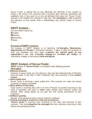 Savour Foods is utilizing this art very effectively and efficiently. It has created an
image in the minds of its customers that if someone talks about the quantitative and
qualitative food in less price he or she will definitely think about the “Savour Foods”
because it has targeted the customers in that way. Their packaging is really convenient
and attractive so that people holds a differentiated and positive image of “Savour
Foods”.
SWOT Analysis :
The term SWOT stands for:
Strengths
Weakness
Opportunities
Threats
Purpose of SWOT analysis:
The purpose of SWOT analysis is to determine the Strengths, Weaknesses,
Opportunities and Threats in Concerned business. It helps to keep the business on
track and profitable and also helps to achieve the desired goals of any
organization. It also help to develop strategy and will reflect the reality if an
organization analyze on the basis of facts and figures.
SWOT Analysis of Savour Foods:
SWOT analysis of “Savour Foods” is concluded under following grounds.
Strengths:
 Delicious products.
Products of savour foods are very delicious. They give the traditional taste of Pakistani
food and taste in fast food is also maintained very well according to their western
recipes.
 Good quality food.
Savour foods is providing a good quality food. Their products are made and served
according to hygienic standards.
 Quick delivery of take away.
Savor foods is providing food with in no time. Products are packed according to the
need of customers and order is fulfilled within minutes even customer orders 100
packets. Other eating places do not give this time saving convenience to their
customers.
 Sufficient quantity.
Quantity of the packed as well as served material is sufficient.
 Packing according to customer’s need and convenience.
“Savour foods” is providing food according to the need and demands of their
customer. They have categorize the packages that suits customers according to their
desires and purchasing power.
 