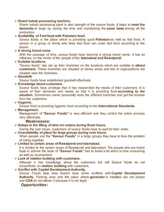 Shami kabab processing machine.
Shami kabab processing plant is also strength of the savour foods. It helps to meet the
demands at large by saving the time and maintaining the same taste among all the
production.
 Availability of Fast food with Pakistani food.
Savour foods is the place which is providing quick Pakistani as well as fast food. A
person in a group or family who likes fast food can order fast food according to the
desire.
 A strong brand name
With the passage of time, savour foods have become a strong brand name. It has an
influence on the minds of the people of the Islamabad and Rawalpindi.
 Suitable locations.
“Savour foods” has set up their branches on the locations which are suitable to attract
customers. These branches are situated at dense areas and lots of organizations are
situated near the branches.
 Goodwill.
Savour foods have established goodwill effectively.
 Knowledge about customers.
Savour foods have privilege that it has researched the needs of their customers. It is
aware of their demands and needs so that it is providing food according to the
situation. Sometimes owner personally visits the different branches and get the reviews
from the customers.
 Hygienic.
Savour food is providing hygienic food according to the International Standards.
 Management.
Management of “Savour Foods” is very efficient and they control the entire process
very effectively.
Weaknesses:
 Delays in the filling of dine inn orders during Rush hours.
During the rush hours, customers of savour foods have to wait for their order.
 Unavailability of place for large groups during rush hours.
When people visit the “Savour Foods” in a large groups they have to face the problem
of sitting together.
 Limited to certain areas of Rawalpindi and Islamabad.
It is limited to the certain areas of Rawalpindi and Islamabad. The people who are brand
loyal or admire the taste of “Savour Foods” has to travel a lot which is time consuming
as well as inconvenient.
 Lack of relation building with customers.
Although it has knowledge about the customers but still Savour foods do not
concentrate on relation building with customers.
 Conflict with Capital Development Authority.
Savour Foods blue area branch have some conflicts with Capital Development
Authority. Parking area and the place where generator is installed are not proper
and CDA do not allows it because it is not legal.
Opportunities:
 