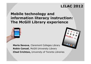 LILAC 2012

Mobile technology and
information literacy instruction:
The McGill Library experience




 Maria Savova, Claremont Colleges Library
 Robin Canuel, McGill University Library
 Chad Crichton, University of Toronto Libraries
 
