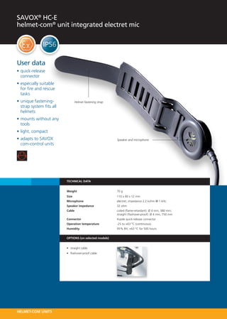 SAVOX® HC-E
helmet-com® unit integrated electret mic




User data
•	quick-release
  connector
•	especially suitable
  for fire and rescue
  tasks
•	unique fastening-                Helmet fastening strap
  strap system fits all
  helmets
•	mounts without any
  tools
•	light, compact
•	adapts to SAVOX                                           Speaker and microphone
  com-control units




                          TECHNICAL DATA


                          Weight 	                          70 g
                          Size 	                            110 x 40 x 12 mm
                          Microphone 	                      electret, impedance 2.2 kohm @ 1 kHz
                          Speaker impedance   	             32 ohm
                          Cable 	                           coiled (flame-retardant): Ø 4 mm, 380 mm;
                          	                                 straight (flashover-proof): Ø 4 mm, 750 mm
                          Connector 	                       4-pole quick-release connector
                          Operation temperature   	         -25 to +63 °C (continuous)
                          Humidity 	                        95% RH, +63 °C for 500 hours


                          OPTIONS (on selected models)


                          •	 straight cable
                          •	 flashover-proof cable




HELMET-COM UNITS
 