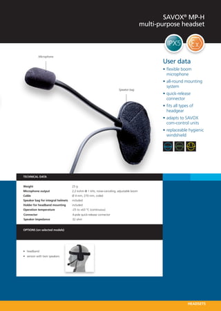 SAVOX® MP-H
                                                                                        multi-purpose headset



             Microphone

                                                                                               User data
                                                                                               •	flexible boom
                                                                                                 microphone
                                                                                               •	all-round mounting
                                                                                                 system
                                                                      Speaker bag
                                                                                               •	quick-release
                                                                                                 connector
                                                                                               •	fits all types of
                                                                                                 headgear
                                                                                               •	adapts to SAVOX
                                                                                                 com-control units
                                                                                               •	replaceable hygienic
                                                                                                 windshield




TECHNICAL DATA


Weight 	                           25 g
Microphone output 	                2,2 kohm @ 1 kHz, noise-canceling, adjustable boom
Cable 	                            Ø 4 mm, 270 mm, coiled
Speaker bag for integral helmets 	 included
Holder for headband mounting   	   included
Operation temperature 	            -25 to +63 °C (continuous)
Connector	                         4-pole quick-release connector
Speaker Impedance 	                32 ohm


OPTIONS (on selected models)




•	 headband
•	 version with twin speakers




                                                                                                              HEADSETS
 