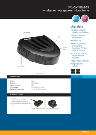 SAVOX® RSM-65
                                                               wireless remote speaker microphone




                                                                                          User data
                                                                                          •	rugged wireless
                          Microphone                                                        speaker microphone
                                                                                          •	allows cable-free
                                                                          LED
                                                                                            movement
                                                                                          •	ease of use
                                                                                          •	familiar speaker
                                                                                            microphone
                                                                                On/Off      functions; PTT and
                                                                                Pairing
                                                                                            volume buttons
                                                                                          •	2.5 mm connector
                                                                                            for earpiece or
                                                                                            headset
                                                                                          •	LED status indication
                                                                                          •	high speaker
                PTT button                                                                  volume



                                                   Volume buttons

TECHNICAL DATA


Weight 	                                   98 g
Speaker 	                                  89 dB @ 0.5 m
Ingress protection 	                       IP55
Power supply 	                             Rechargable Li-Ion battery
Operation temperature   	                  -25 to +60 °C (continuous)



BLUETOOTH ADAPTER  


•	 RSM-65 requires an adapter
•	 adapter is always radio-specific
•	 latest standard security features are
   used




                                                                                                          WIRELESS
 