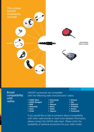 The unique
SAVOX
modularity
concept




                                                                         COM-CONTROL
HEADSETS
                                                                        UNITS TO RADIO




Broad           SAVOX® accessories are compatible
compatibility   with the following radio manufacturers’ radios:
with
                •	 EADS Tetra       •	 Kenwood           •	 Simoco
radios          •	 EADS Tetrapol    •	 HYT               •	 Tait
                • FWK               •	 Maxon             •	 Teltronic
                •	 Motorola         •	 Niros             •	 TP-Radio
                •	 Icom             •	 Selex             •	 Vertex              
                •	 Entel            •	 Sepura            • Funkwerk

                If you would like to talk to someone about compatibility
                with other radio brands or need more detailed information,
                please contact the SAVOX sales team. Please check the
                availability of optional accessories for your radio model.
 