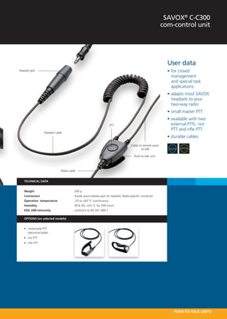 SAVOX® C-C300
                                                                                                             com-control unit




                                                                                                               User data
Headset jack                                                                                                   •	for crowd
                                                                                                                 management
                                                                                                                 and special task
                                                                                                                 applications
                                                                                                               •	adapts most SAVOX
                                                                                                                 headsets to your
                                                                                                                 two-way radio
                                                                                                               •	small master PTT
                                                                                                               •	available with two
                                                                     PTT                                         external PTTs: riot
                                                                                                                 PTT and rifle PTT
                  Headset cable
                                                                                                               •	durable cables
                                                                                     Cable to remote push-
                                                                                             to-talk

                                                                                       Push-to-talk unit



                              Radio cable


   TECHNICAL DATA


   Weight 	                             240 g
   Connectors 	                         4-pole quick-release jack for headset, Radio-specific connector
   Operation  temperature	              -25 to +63 °C (continuous)
   Humidity 	                           95% RH, +63 °C for 500 hours
   ESD, EMI immunity  	                 conforms to EN 301 489-1

   OPTIONS (on selected models)


   •	 motorcycle PTT
      (deconnectable)
   •	 riot PTT
   •	 rifle PTT




                                                                                                                  PUSH-TO-TALK UNITS
 