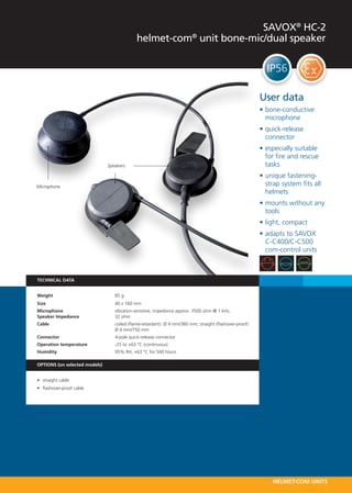 SAVOX® HC-2
                                             helmet-com® unit bone-mic/dual speaker




                                                                                                         User data
                                                                                                         •	bone-conductive
                                                                                                           microphone
                                                                                                         •	quick-release
                                                                                                           connector
                                                                                                         •	especially suitable
                                                                                                           for fire and rescue
                               Speakers                                                                    tasks
                                                                                                         •	unique fastening-
Microphone                                                                                                 strap system fits all
                                                                                                           helmets
                                                                                                         •	mounts without any
                                                                                                           tools
                                                                                                         •	light, compact
                                                                                                         •	adapts to SAVOX
                                                                                                           C-C400/C-C500
                                                                                                           com-control units



TECHNICAL DATA


Weight 	                          85 g
Size 	                            40 x 160 mm
Microphone 	                      vibration-sensitive, impedance approx. 3500 ohm @ 1 kHz,
Speaker Impedance	                32 ohm
Cable 	                           coiled (flame-retardant): Ø 4 mm/380 mm; straight (flashover-proof):
	                                 Ø 4 mm/750 mm
Connector 	                       4-pole quick-release connector
Operation temperature   	         -25 to +63 °C (continuous)
Humidity 	                        95% RH, +63 °C for 500 hours

OPTIONS (on selected models)


•	 straight cable
•	 flashover-proof cable




                                                                                                              HELMET-COM UNITS
 