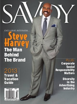 SAVOY
STEVE HARVEY THE MAN BEHIND THE BRAND • 2013 TRAVEL & VACATION GUIDE

Steve
Harvey
The Man
EXCLUSIVE INTERVIEW

Behind
The Brand

2013

Travel &
Vacation
Guide
SUMMER 2013

$4.99

PLUS:
Corporate
Social
Responsibility
Matters
Diversity
in the
Advertising
Industry

SUMMER 2013

www.savoynetwork.com
DISPLAY UNTIL SEPTEMBER 18, 2013

SAVOY_Summer2013 v2.indd 1

5/22/13 8:33 AM

 
