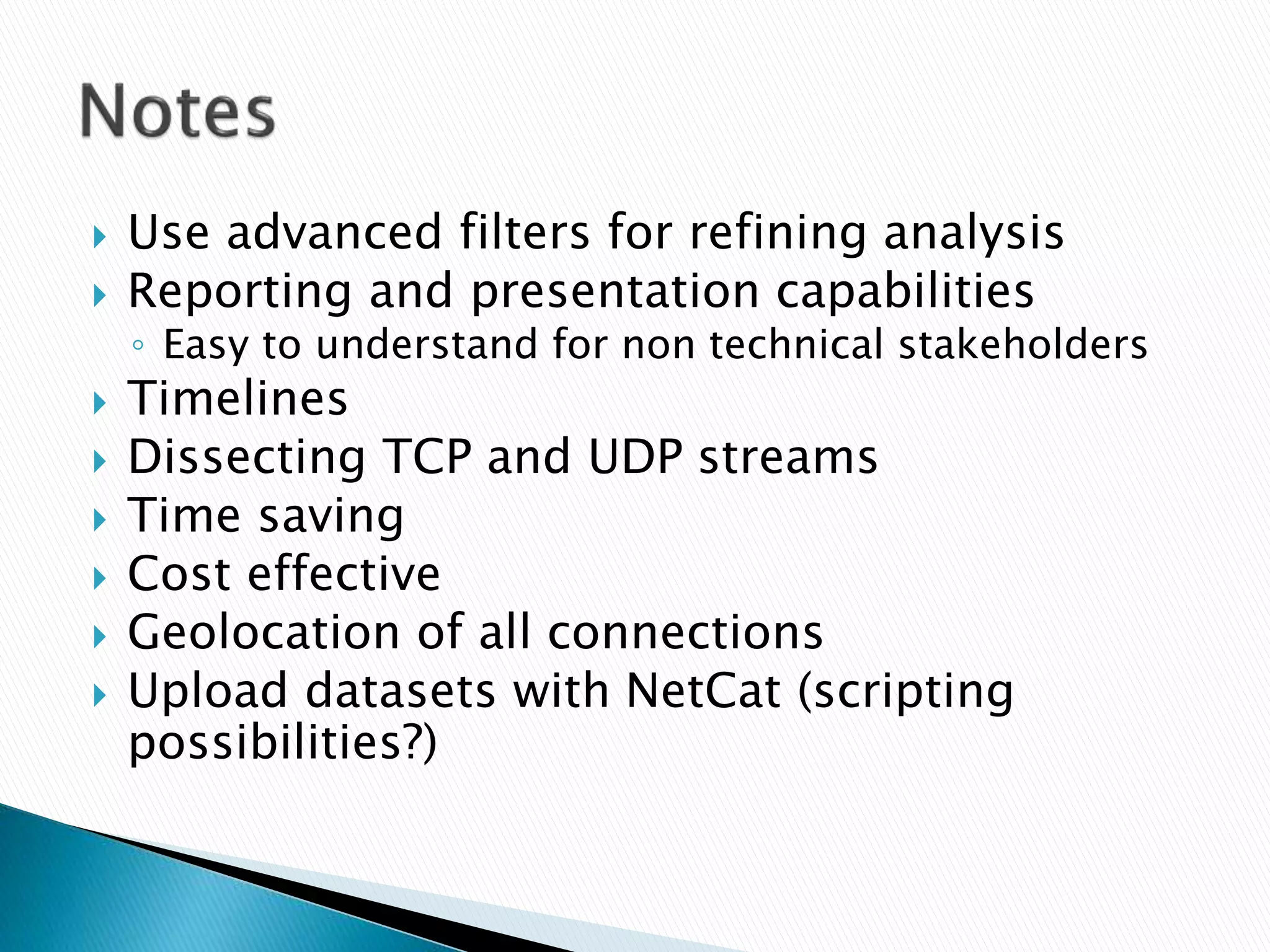  Use advanced filters for refining analysis 
 Reporting and presentation capabilities 
◦ Easy to understand for non technical stakeholders 
 Timelines 
 Dissecting TCP and UDP streams 
 Time saving 
 Cost effective 
 Geolocation of all connections 
 Upload datasets with NetCat (scripting 
possibilities?) 
 