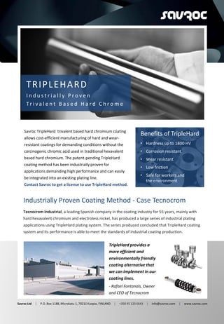 T
TRIPLEHARD
I n d u s t r i a l l y P r o v e n
Tr i v a l e n t B a s e d H a r d C h r o m e
Savroc TripleHard trivalent based hard chromium coating
allows cost-efficient manufacturing of hard and wear-
resistant coatings for demanding conditions without the
carcinogenic chromic acid used in traditional hexavalent
based hard chromium. The patent-pending TripleHard
coating method has been industrially proven for
applications demanding high performance and can easily
be integrated into an existing plating line.
Contact Savroc to get a license to use TripleHard method.
Tecnocrom Industrial, a leading Spanish company in the coating industry for 55 years, mainly with
hard hexavalent chromium and electroless nickel, has produced a large series of industrial plating
applications using TripleHard plating system. The series produced concluded that TripleHard coating
system and its performance is able to meet the standards of industrial coating production.
TripleHard provides a
more efficient and
environmentally friendly
coating alternative that
we can implement in our
coating lines.
- Rafael Fontanals, Owner
and CEO of Tecnocrom
Benefits of TripleHard
Savroc Ltd | P.O. Box 1188, Microkatu 1, 70211 Kuopio, FINLAND | +358 45 123 6643 | info@savroc.com | www.savroc.com
• Hardness up to 1800 HV
• Corrosion resistant
• Wear resistant
• Low friction
• Safe for workers and
the environment
Industrially Proven Coating Method - Case Tecnocrom
 