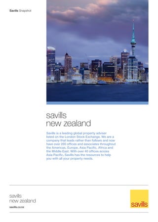 Savills Snapshot




                   savills
                   new zealand
                   Savills is a leading global property adviser
                   listed on the London Stock Exchange. We are a
                   company that leads rather than follows and now
                   have over 200 offices and associates throughout
                   the Americas, Europe, Asia Pacific, Africa and
                   the Middle East. With over 40 offices across
                   Asia Pacific, Savills has the resources to help
                   you with all your property needs.




savills
new zealand
savills.co.nz
 