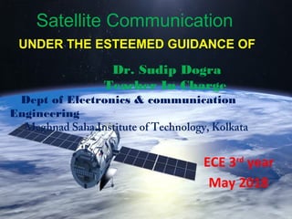 Satellite Communication
UNDER THE ESTEEMED GUIDANCE OF
Dr. Sudip Dogra
Teacher In Charge
Dept of Electronics & communication
Engineering
Meghnad Saha Institute of Technology, Kolkata
May 2018
ECE 3rd
year
 