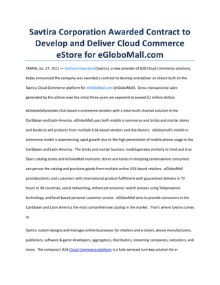 Savtira Corporation Awarded Contract to Develop and Deliver Cloud Commerce eStore for eGloboMall.com<br />TAMPA, Jul. 27, 2011 — Savtira Corporation (Savtira), a new provider of B2B Cloud Commerce solutions, today announced the company was awarded a contract to develop and deliver an eStore built on the Savtira Cloud Commerce platform for eGloboMall.com (eGloboMall).  Gross transactional sales generated by this eStore over the initial three years are expected to exceed $2 million dollars.<br />eGloboMall provides USA-based e-commerce retailers with a total multi-channel solution in the Caribbean and Latin America.  eGloboMall uses both mobile e-commerce and bricks and mortar stores and kiosks to sell products from multiple USA-based vendors and distributors.  eGlobomall’s mobile e-commerce model is experiencing rapid growth due to the high penetration of mobile phone usage in the Caribbean and Latin America.  The bricks and mortar business model operates similarly to tried and true Sears catalog stores and eGloboMall maintains stores and kiosks in shopping centers where consumers can peruse the catalog and purchase goods from multiple online USA-based retailers.   eGloboMall provides clients and customers with international product fulfillment with guaranteed delivery in 72 hours to 90 countries, social networking, enhanced consumer search process using Telepresence technology, and local-based personal customer service.  eGloboMall aims to provide consumers in the Caribbean and Latin America the most comprehensive catalog in the market.  That’s where Savtira comes in.<br />Savtira custom designs and manages online businesses for retailers and e-tailers, device manufacturers, publishers, software & game developers, aggregators, distributors, streaming companies, netcasters, and more.  The company’s B2B Cloud Commerce platform is a fully-serviced turn-key solution for e-commerce and marketing of both downloadable digital media and packaged goods.  Savtira eStores are branded and custom-tailored for Savtira clients so that no two eStores are alike.  Savtira maintains an enormous catalog of millions of digital titles and thousands of packaged goods.  All Savtira clients have the option to sell items from the Savtira catalog within their branded eStore.  <br />eGloboMall.com will distribute digital goods from the Savtira Catalog.  This instantly increases their offering without having to track royalties, prepare products for digital distribution, negotiate hundreds of agreements, and other time and resource-intensive tasks.  Additionally, eGloboMall.com can contribute their own content to Savtira’s Catalog for distribution to other Savtira eStores, which will give their clients a wider audience and raise new revenue streams.<br />“We are proud to be partnering with eGloboMall.com.  It’s a win-win situation for both companies.  The integration of Savtira’s Cloud Commerce platform will have a tremendous impact on their mobile commerce stores by instantly expanding eGloboMall.com’s catalog to include millions of digital goods, including music, e-books, audiobooks, games, software, internet radio and videos,” said Timothy Roberts, CEO of Savtira Corporation.  “And eGloboMall.com will allow Savtira to extend into the Caribbean and Latin American markets.  We look forward to implementing our cloud computing and e-commerce expertise for eGloboMall.com.”<br />“The Caribbean and Latin America are ripe grounds for a cloud-based Software-as-a-Service e-commerce solution.  Broadband adoption is expanding, however mobile telephony is the real opportunity - a dozen Latin America and Caribbean countries have a mobile penetration exceeding 100 per cent.  In the Caribbean, practically all of the Anglophone island states have a mobile penetration over 100 per cent.  Mobile telephony has turned one aspect of the digital divide on its head in the Americas region, with numerous developing Latin American and Caribbean nations, including Trinidad and Tobago, Argentina and Panama having achieved higher mobile penetration levels than developed Canada and the United States.  This represents a significant untapped opportunity for the delivery of information and transaction services by market actors,” said Marc Baron, Director of eGlobalMall.com.<br />About Savtira Corporation<br />Based in Tampa, Florida, Savtira is in the business of Digital Distribution with a Software-As-A-Service (SaaS) e-commerce platform that is a turnkey system for the distribution, marketing, merchandising, and selling of both digital media and physical goods in a single store and a single, unified shopping cart.  Savtira’s solutions make it possible for businesses to distribute digital goods directly from a custom-tailored eStore, as well as the option to include physical goods.  Savtira is also building the next Carrier-Class “Entertainment Distribution Network” (EDN) to stream all digital media from the cloud with a feature set that eclipses anything on the market.  For more information on Savtira, visit: www.savtira.com.  Follow us on Twitter at: http://twitter.com/savtira.<br />About eGloboMall.com<br />Based in Puerto Rico, eGloboMall.com was founded in 2010 to provide an elegant solution for retailers to not only distribute their goods in the Caribbean and Latin America, but more importantly to gain the critical awareness and attention of the local consumer. <br />The founding management team is a group of serial entrepreneurs with deep commerce and logistics experience who have worked together and currently operate a number of companies in the Caribbean and Latin America. <br />eGloboMall.com is committed to opening the doors of the Caribbean and Latin America using the most advanced technology, focusing on virtual and mobile applications.<br />For more information on eGloboMall.com, visit: http://www.eglobomall.com/.<br />Savtira is a registered trademark.  All other product and service names mentioned are the trademarks of their respective companies.<br />###<br />Contact: Mike Hansen<br />Savtira Corporation<br />Phone: 813-402-0123<br />Fax: 813-440-3800<br />Email: pr@savtira.com<br />Website: www.savtira.com<br />