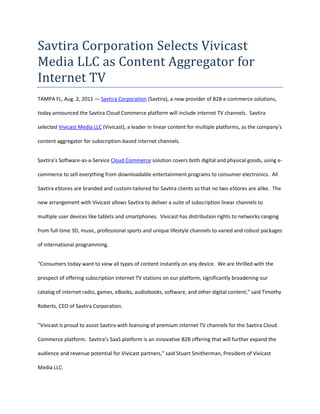 Savtira Corporation Selects Vivicast Media LLC as Content Aggregator for Internet TV<br />TAMPA FL, Aug. 2, 2011 — Savtira Corporation (Savtira), a new provider of B2B e-commerce solutions, today announced the Savtira Cloud Commerce platform will include internet TV channels.  Savtira selected Vivicast Media LLC (Vivicast), a leader in linear content for multiple platforms, as the company’s content aggregator for subscription-based internet channels.<br />Savtira’s Software-as-a-Service Cloud Commerce solution covers both digital and physical goods, using e-commerce to sell everything from downloadable entertainment programs to consumer electronics.  All Savtira eStores are branded and custom-tailored for Savtira clients so that no two eStores are alike.  The new arrangement with Vivicast allows Savtira to deliver a suite of subscription linear channels to multiple user devices like tablets and smartphones.  Vivicast has distribution rights to networks ranging from full-time 3D, music, professional sports and unique lifestyle channels to varied and robust packages of international programming.<br />“Consumers today want to view all types of content instantly on any device.  We are thrilled with the prospect of offering subscription internet TV stations on our platform, significantly broadening our catalog of internet radio, games, eBooks, audiobooks, software, and other digital content,” said Timothy Roberts, CEO of Savtira Corporation.<br />”Vivicast is proud to assist Savtira with licensing of premium internet TV channels for the Savtira Cloud Commerce platform.  Savtira’s SaaS platform is an innovative B2B offering that will further expand the audience and revenue potential for Vivicast partners,” said Stuart Smitherman, President of Vivicast Media LLC.<br />About Savtira Corporation<br />Based in Tampa, Florida, Savtira is in the business of Digital Distribution with a Software-as-a-Service (SaaS) e-commerce platform that is a turnkey system for the distribution, marketing, merchandising, and selling of both digital media and physical goods in a single store and a single, unified shopping cart.  Savtira-powered stores are designed to meet the specific needs of retail partners so no two eStores are alike.  All Savtira eStores are branded and custom-tailored for our partners.  Extra features and services are offered on an à la carte basis.  Savtira is also building the next Carrier-Class “Entertainment Distribution Network” (EDN) to stream all digital media from the cloud with a feature set that eclipses anything on the market.  For more information on Savtira, visit: www.savtira.com.  Follow us on Twitter at: http://twitter.com/savtira.<br />About Vivicast Media LLC<br />Vivicast Media is leading the way for the changing world of entertainment programming with Over-The-Top, mobile, CATV and IPTV licensing available for operators around the globe.  We offer our linear channels for multiple platforms to major telcos, cable companies, satellite providers, and OTT services in multiple countries.  Vivicast provides a wide variety of 3-D, sports, music and general entertainment programming aimed at expanding subscriber bases and increasing revenues.  Vivicast’s unique and top-flight channels reach out to a wide and varied demographic wherever you are in the world.  Vivicast Media is a multi-screen and multi-national content licensor. <br />Savtira is a registered trademark.  All other product and service names mentioned are the trademarks of their respective companies. <br />###<br />Savtira Contact: Mike Hansen<br />Savtira Corporation<br />Phone: 813-402-0123<br />Fax: 813-440-3800<br />Email: pr@savtira.com <br />Website: www.savtira.com <br />Vivicast Contact:  Stuart Smitherman<br />Vivicast Media, LLC<br />Phone: 901-842-5340<br />Email: sales@vivicast.com<br />Website: www.vivicast.com<br />