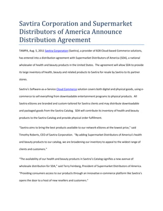 Savtira Corporation and Supermarket Distributors of America Announce Distribution Agreement<br />TAMPA, Aug. 5, 2011 Savtira Corporation (Savtira), a provider of B2B Cloud-based Commerce solutions,  has entered into a distribution agreement with Supermarket Distributors of America (SDA), a national wholesaler of health and beauty products in the United States.  The agreement will allow SDA to provide its large inventory of health, beauty and related products to Savtira for resale by Savtira to its partner stores.<br />Savtira’s Software-as-a-Service Cloud Commerce solution covers both digital and physical goods, using e-commerce to sell everything from downloadable entertainment programs to physical products.  All Savtira eStores are branded and custom-tailored for Savtira clients and may distribute downloadable and packaged goods from the Savtira Catalog.  SDA will contribute its inventory of health and beauty products to the Savtira Catalog and provide physical order fulfillment.<br />“Savtira aims to bring the best products available to our network eStores at the lowest price,” said Timothy Roberts, CEO of Savtira Corporation.  “By adding Supermarket Distributors of America’s health and beauty products to our catalog, we are broadening our inventory to appeal to the widest range of clients and customers.”<br />“The availability of our health and beauty products in Savtira’s Catalog signifies a new avenue of wholesale distribution for SDA,” said Terry Feinberg, President of Supermarket Distributors of America.  “Providing consumers access to our products through an innovative e-commerce platform like Savtira’s opens the door to a host of new resellers and customers.quot;
 <br />About Savtira Corporation<br />Based in Tampa, Florida, Savtira is in the business of Digital Distribution with a Software-as-a-Service (SaaS) e-commerce platform that is a turnkey system for the distribution, marketing, merchandising, and selling of both digital media and physical goods in a single store and a single, unified shopping cart.  Savtira’s solutions make it possible for businesses to distribute digital goods directly from a custom-tailored eStore, as well as the option to include physical goods.  Savtira is also building the next Carrier-Class “Entertainment Distribution Network” (EDN) to stream all digital media from the cloud with a feature set that eclipses anything on the market.  For more information on Savtira, visit: www.savtira.com.  Follow us on Twitter at: http://twitter.com/savtira.<br />About Supermarket Distributors of America<br />Supermarket Distributors of America are the largest distributors of health beauty products, and general merchandise in the United States and abroad.  The company offers top quality products from the best brands at discounted prices.  It sells health and beauty care products to wholesalers, retailers as well as individuals.  The company has been supplying beauty care, healthcare and non-food items to supermarkets, convenience stores, drug stores, variety stores for almost half a century. For more information on Supermarket Distributors of America, visit: http://www.sdaccs.com/sdaccscc.aspx. <br />Savtira is a registered trademark.  All other product and service names mentioned are the trademarks of their respective companies. <br />###<br />Contact: Mike Hansen<br />Savtira Corporation<br />Phone: 813-402-0123<br />Fax: 813-440-3800<br />Email: pr@savtira.com <br />Website: www.savtira.com<br />
