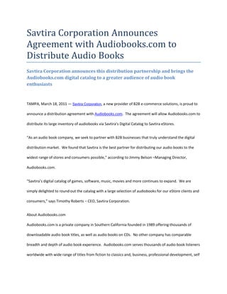 Savtira Corporation Announces Agreement with Audiobooks.com to Distribute Audio Books<br />Savtira Corporation announces this distribution partnership and brings the Audiobooks.com digital catalog to a greater audience of audio book enthusiasts<br />TAMPA, March 18, 2011 — Savtira Corporation, a new provider of B2B e-commerce solutions, is proud to announce a distribution agreement with Audiobooks.com.  The agreement will allow Audiobooks.com to distribute its large inventory of audiobooks via Savtira’s Digital Catalog to Savtira eStores.<br />“As an audio book company, we seek to partner with B2B businesses that truly understand the digital distribution market.  We found that Savtira is the best partner for distributing our audio books to the widest range of stores and consumers possible,” according to Jimmy Belson –Managing Director, Audiobooks.com. <br />“Savtira’s digital catalog of games, software, music, movies and more continues to expand.  We are simply delighted to round out the catalog with a large selection of audiobooks for our eStore clients and consumers,” says Timothy Roberts – CEO, Savtira Corporation.<br />About Audiobooks.comAudiobooks.com is a private company in Southern California founded in 1989 offering thousands of downloadable audio book titles, as well as audio books on CDs.  No other company has comparable breadth and depth of audio book experience.  Audiobooks.com serves thousands of audio book listeners worldwide with wide range of titles from fiction to classics and, business, professional development, self improvement, and entertainment.  Audiobooks.com is committed to offer the best audio book value anywhere and to maintain a high level of customer satisfaction.<br />About Savtira Corporation<br />Savtira is in the business of Digital Distribution with a first-class Software-As-A-Service (SaaS) e-commerce platform that online and bricks-and-mortar brands can use to market, merchandise and sell digital and physical goods in one unified shopping cart.  Each Savtira eStore is custom-tailored and branded for each client.  Clients may use the platform as the distribution channel for their own content and/or opt-in to use Savtira’s Digital Catalog and Physical Goods API (Application Programming Interface).  Savtira is also building the next Carrier-Class “Entertainment Distribution Network” (EDN) to stream all digital media from the cloud with a feature set that eclipses anything on the market.  <br />Based in Tampa, Florida, Savtira Corporation was founded in 2010 by a stellar executive management team with entrepreneurial as well as mass market experience in High Speed Network Infrastructure, Cloud-Based Software, Digital Media, Finance and Product Management.  After 25 years of experience in the infrastructure world and the last 8 years in platform and backend development, we have resolved current problems in digital distribution and arrived at a final set of blueprints.<br />This press release may contain forward-looking statements, which are made pursuant to the safe harbor provisions of the Private Securities Litigation Reform Act of 1995. Expressions of future goals and similar expressions reflecting something other than historical fact are intended to identify forward-looking statements, but are not the exclusive means of identifying such statements. These forward-looking statements involve a number of risks and uncertainties. The actual results that the Company achieves may differ materially from any forward-looking statements due to such risks and uncertainties. The Company undertakes no obligations to revise or update any forward-looking statements in order to reflect events or circumstances that may arise after the date of this news release. <br />###<br />Contact: David Alecock<br />Savtira Corporation<br />Phone: 813-402-0123<br />Fax: 813-440-3800<br />Email: pr@savtira.com <br />Website: www.savtira.com<br />