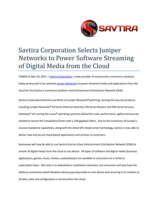 Savtira Corporation Selects Juniper Networks to Power Software Streaming of Digital Media from the Cloud<br />TAMPA FL, Mar. 29, 2011 — Savtira Corporation, a new provider of outsourced e-commerce solutions, today announced it has selected Juniper Networks to power streamed media and applications from the cloud for the Savtira e-commerce platform and Entertainment Distribution Network (EDN).<br />Savtira Corporation selected a portfolio of Juniper Networks® switching, routing and security products including Juniper Networks® EX Series Ethernet Switches, MX Series Routers and SRX Series Services Gateways® all running the Junos® operating system to deliver the scale, performance, agility and security  needed to launch the Tampa Data Center with a 140 gigabyte fabric.  Due to the economics of Juniper’s massive backplane capabilities, along with the latest GPU blade server technology, Savtira is now able to deliver new and secure cloud-based applications and services to customers.<br />Businesses will now be able to use Savtira’s Carrier-Class Entertainment Distribution Network (EDN) to stream all digital media from the cloud to any device.  All types of software and digital media (business applications, games, music, movies, audio/ebooks) are available to consumers on a rental or subscription basis.  Not only is no download or installation necessary, but consumers will also have the ability to seamlessly switch between devices, pausing media on one device and resuming it on another as all data, state and configuration is stored within the cloud.<br />“Juniper Networks is the most innovative network solutions provider out there,” said Timothy Roberts, CEO of Savtira.  “After careful consideration and evaluation we found that Juniper's solutions provided the exceptional scalability and performance we needed for server-side streaming.  As we continue to evolve our Entertainment Distribution Network, we see Juniper as a long-term partner in this effort.”  <br />quot;
Savtira’s growth needs complement Juniper’s ‘cloud-ready’ vision of the data center,” said Alex Gray, senior vice president and general manager of Ethernet Switching, Juniper Networks.  “The growing popularity of cloud based offerings is putting pressure on service providers to scale rapidly, however they also need a robust infrastructure that is flexible and secure. Juniper’s solutions approach delivers a simplified but highly flexible network architecture.”<br />About Savtira Corporation<br />Savtira is in the business of Digital Distribution with a first-class Software-As-A-Service (SaaS) e-commerce platform that online and bricks-and-mortar brands can use to market, merchandise and sell digital and physical goods in one unified shopping cart.  Each Savtira eStore is custom-tailored and branded for each client.  Clients may use the platform as the distribution channel for their own content and/or opt-in to use Savtira’s Digital Catalog and Physical Goods API (Application Programming Interface).  Savtira is also building the next Carrier-Class “Entertainment Distribution Network” (EDN) to stream all digital media from the cloud with a feature set that eclipses anything on the market.  <br />Based in Tampa, Florida, Savtira Corporation was founded in 2010 by a stellar executive management team with entrepreneurial as well as mass market experience in High Speed Network Infrastructure, Cloud-Based Software, Digital Media, Finance and Product Management.  After 25 years of experience in the infrastructure world and the last 8 years in platform and backend development, we have resolved current problems in digital distribution and arrived at a final set of blueprints.<br />This press release may contain forward-looking statements, which are made pursuant to the safe harbor provisions of the Private Securities Litigation Reform Act of 1995. Expressions of future goals and similar expressions reflecting something other than historical fact are intended to identify forward-looking statements, but are not the exclusive means of identifying such statements. These forward-looking statements involve a number of risks and uncertainties. The actual results that the Company achieves may differ materially from any forward-looking statements due to such risks and uncertainties. The Company undertakes no obligations to revise or update any forward-looking statements in order to reflect events or circumstances that may arise after the date of this news release. <br />Juniper Networks and Junos are registered trademarks of Juniper Networks, Inc. in the United States and other countries. The Juniper Networks and Junos logos are trademarks of Juniper Networks, Inc. All other trademarks, service marks, registered trademarks, or registered service marks are the property of their respective owners. <br />###<br />Contact: David Alecock<br />Savtira Corporation<br />Phone: 813-402-0123<br />Fax: 813-440-3800<br />Email: pr@savtira.com <br />Website: www.savtira.com<br />