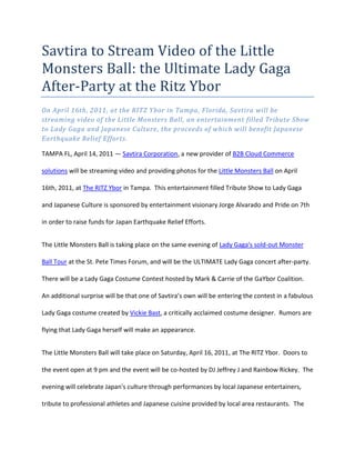 Savtira to Stream Video of the Little Monsters Ball: the Ultimate Lady Gaga After-Party at the Ritz Ybor <br />On April 16th, 2011, at the RITZ Ybor in Tampa, Florida, Savtira will be streaming video of the Little Monsters Ball, an entertainment filled Tribute Show to Lady Gaga and Japanese Culture, the proceeds of which will benefit Japanese Earthquake Relief Efforts.<br />TAMPA FL, April 14, 2011 — Savtira Corporation, a new provider of B2B Cloud Commerce solutions will be streaming video and providing photos for the Little Monsters Ball on April 16th, 2011, at The RITZ Ybor in Tampa.  This entertainment filled Tribute Show to Lady Gaga and Japanese Culture is sponsored by entertainment visionary Jorge Alvarado and Pride on 7th in order to raise funds for Japan Earthquake Relief Efforts.<br />The Little Monsters Ball is taking place on the same evening of Lady Gaga's sold-out Monster Ball Tour at the St. Pete Times Forum, and will be the ULTIMATE Lady Gaga concert after-party.  There will be a Lady Gaga Costume Contest hosted by Mark & Carrie of the GaYbor Coalition.  An additional surprise will be that one of Savtira’s own will be entering the contest in a fabulous Lady Gaga costume created by Vickie Bast, a critically acclaimed costume designer.  Rumors are flying that Lady Gaga herself will make an appearance. <br />The Little Monsters Ball will take place on Saturday, April 16, 2011, at The RITZ Ybor.  Doors to the event open at 9 pm and the event will be co-hosted by DJ Jeffrey J and Rainbow Rickey.  The evening will celebrate Japan's culture through performances by local Japanese entertainers, tribute to professional athletes and Japanese cuisine provided by local area restaurants.  The highlight of the evening will be a tribute performance by Kimberley Dayle, the UK's No. 1 Lady Gaga act performer, who has been featured in national and international publications and made television appearances on MTV, BBC and The Travel Channel.<br />The photos and video from the event will be available post the show the evening of April 17th at www.savtira.net/gaga. <br />“I am so proud to be helping out the victims in Japan.  The RITZ Ybor is an amazing theater and a premium venue for this event.  Over 1,500 fun and entertaining people who make up Ybor and the surrounding Tampa area will be attending the event and Savtira will be there to capture the show real-time and broadcast it over our enterprise class worldwide (EDN) – Entertainment Distribution Network,” says Timothy Roberts, CEO of Savtira.<br />About The RITZ Ybor<br />The RITZ Ybor officially opened its doors on June 26th, 2008.<br />Built in 1917, The RITZ Ybor underwent a $2 million renovation to become Tampa's premier specialevents and concert venue. The venue boasts over 17,000SF, three distinct rooms, a grand foyer, full service bars, a state of the art lighting system and an extensive caterers prep kitchen which allows for outside licensed and insured catering. The RITZ Ybor is open to hosting live concerts, trade shows, private parties, weddings, corporate meetings and fundraisers.<br />Conveniently located in the heart of historic Ybor City, The RITZ Ybor is a short trolley ride away from the Channelside district, a mere 2-3 miles from downtown Tampa and the University of Tampa and a 15 minute car ride from Tampa International Airport. It is located within walking distance of the Centro Ybor Entertainment Complex and the Ybor City Hillsborough County Community College campus. The Centro Ybor Parking Garage is conveniently located directly behind The RITZ Ybor.<br />Since opening their doors on June 24, 2008, The RITZ Ybor has hosted high-profile events such as the 2009 Maxim Superbowl Party, the annual Ken Walters' Celebrate Sinatra event, the annual Gorrie Gala and the BET Black Carpet Party. Sold out concerts by popular recording artists Lady Gaga, Ben Harper, Tiesto, Owl City and more have taken place at the venue. Private events such as weddings, birthday parties, bridal showers, banquets and fundraisers have all taken place at The RITZ Ybor.<br />As a live music venue, The RITZ Ybor will feature live performances from the best of the entertainment and music industry's top acts.<br />The RITZ Ybor is located at the corner of 7th Avenue & 15th Street1503 East 7th Avenue - Tampa, FL 33605 (813) 247-2555 <br />http://www.ritzybor.com/     <br />About Savtira Corporation<br />Based in Tampa, Florida, Savtira is in the business of Digital Distribution with a Software-As-A-Service (SaaS) e-commerce platform that is a turnkey system for the distribution, marketing, merchandising, and selling of both digital media and physical goods in a single store and a single, unified shopping cart.  Savtira’s solutions make it possible for businesses to distribute digital goods directly from a custom-tailored eStore, as well as the option to include physical goods.  Savtira is also building the next Carrier-Class “Entertainment Distribution Network” (EDN) to stream all digital media from the cloud with a feature set that eclipses anything on the market.  For more information on Savtira, visit: www.savtira.com.  Follow us on Twitter at: http://twitter.com/savtira.<br />This press release may contain forward-looking statements, which are made pursuant to the safe harbor provisions of the Private Securities Litigation Reform Act of 1995. Expressions of future goals and similar expressions reflecting something other than historical fact are intended to identify forward-looking statements, but are not the exclusive means of identifying such statements. These forward-looking statements involve a number of risks and uncertainties. The actual results that the Company achieves may differ materially from any forward-looking statements due to such risks and uncertainties. The Company undertakes no obligations to revise or update any forward-looking statements in order to reflect events or circumstances that may arise after the date of this news release. <br />All trademarks are the property of their respective owners.  All rights reserved.<br />###<br />Contact: David Alecock<br />Savtira Corporation<br />Phone: 813-402-0123<br />Fax: 813-440-3800<br />Email: pr@savtira.com <br />Website: www.savtira.com<br />