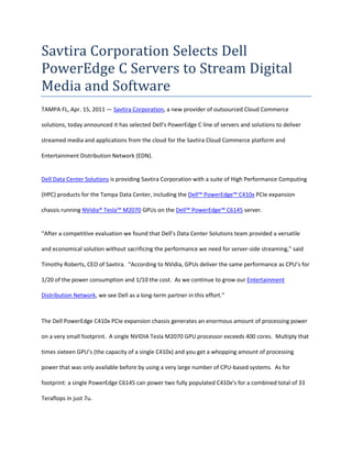 Savtira Corporation Selects Dell PowerEdge C Servers to Stream Digital Media and Software<br />TAMPA FL, Apr. 15, 2011 — Savtira Corporation, a new provider of outsourced Cloud Commerce solutions, today announced it has selected Dell’s PowerEdge C line of servers and solutions to deliver streamed media and applications from the cloud for the Savtira Cloud Commerce platform and Entertainment Distribution Network (EDN).<br />Dell Data Center Solutions is providing Savtira Corporation with a suite of High Performance Computing (HPC) products for the Tampa Data Center, including the Dell™ PowerEdge™ C410x PCIe expansion chassis running NVidia® Tesla™ M2070 GPUs on the Dell™ PowerEdge™ C6145 server.  <br />“After a competitive evaluation we found that Dell’s Data Center Solutions team provided a versatile and economical solution without sacrificing the performance we need for server-side streaming,” said Timothy Roberts, CEO of Savtira.  “According to NVidia, GPUs deliver the same performance as CPU’s for 1/20 of the power consumption and 1/10 the cost.  As we continue to grow our Entertainment Distribution Network, we see Dell as a long-term partner in this effort.”<br />The Dell PowerEdge C410x PCIe expansion chassis generates an enormous amount of processing power on a very small footprint.  A single NVIDIA Tesla M2070 GPU processor exceeds 400 cores.  Multiply that times sixteen GPU’s (the capacity of a single C410x) and you get a whopping amount of processing power that was only available before by using a very large number of CPU-based systems.  As for footprint: a single PowerEdge C6145 can power two fully populated C410x’s for a combined total of 33 Teraflops in just 7u.<br />Businesses will now be able to use Savtira’s Carrier-Class Entertainment Distribution Network (EDN) to stream all digital media from the cloud to any device.  All types of software and digital media (business applications, games, music, movies, audio/ebooks) are available to consumers on a rental or subscription basis.  Not only is no download or installation necessary, but consumers will also have the ability to seamlessly switch between devices, pausing media on one device and resuming it on another as all data, state and configuration is stored within the cloud.<br />About Savtira Corporation<br />Based in Tampa, Florida, Savtira is in the business of Digital Distribution with a Software-As-A-Service (SaaS) e-commerce platform that is a turnkey system for the distribution, marketing, merchandising, and selling of both digital media and physical goods in a single store and a single, unified shopping cart.  Savtira’s solutions make it possible for businesses to distribute digital goods directly from a custom-tailored eStore, as well as the option to include physical goods.  Savtira is also building the next Carrier-Class “Entertainment Distribution Network” (EDN) to stream all digital media from the cloud with a feature set that eclipses anything on the market.  For more information on Savtira, visit: www.savtira.com.  Follow us on Twitter at: http://twitter.com/savtira.<br />This press release may contain forward-looking statements, which are made pursuant to the safe harbor provisions of the Private Securities Litigation Reform Act of 1995. Expressions of future goals and similar expressions reflecting something other than historical fact are intended to identify forward-looking statements, but are not the exclusive means of identifying such statements. These forward-looking statements involve a number of risks and uncertainties. The actual results that the Company achieves may differ materially from any forward-looking statements due to such risks and uncertainties. The Company undertakes no obligations to revise or update any forward-looking statements in order to reflect events or circumstances that may arise after the date of this news release. <br />###<br />Contact: David Alecock<br />Savtira Corporation<br />Phone: 813-402-0123<br />Fax: 813-440-3800<br />Email: pr@savtira.com <br />Website: www.savtira.com<br />