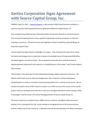 Savtira Corporation Signs Agreement with Source Capital Group, Inc.<br />TAMPA FL, April 21, 2011 — Savtira Corporation, a new provider of B2B Cloud Commerce solutions, is proud to announce they have entered into an agreement with Source Capital Group, Inc.<br />Source Capital Group (SCG) has been retained by Savtira Corporation (Savtira) as a financial advisor.  SCG’s Investment Banking division raises capital for high-growth small cap companies in industries including e-commerce.  SCG will also assist and negotiate on Savtira’s behalf for potential Merger & Acquisition opportunities.  <br />quot;
Source Capital has deep industry knowledge in our space.  They understand the value of our Cloud Commerce technologies and our potential to capture a meaningful share of the growing $428 billion worldwide digital e-commerce market.  We are pleased to work with them and look forward to deploying growth capital which will enhance our competitiveness in the market,” said Timothy Roberts, CEO of Savtira.<br />“Savtira plays in the sweet spot of cloud streaming technology, digital media and e-commerce.  Mr. Roberts and his team have an extensive background in these industries and have developed a compelling plan to create an innovative cloud streaming platform for e-commerce businesses.  We are excited to bring the merits of their vision to investors in an effort to ensure the success of this worthy project, which we anticipate will evolve the e-commerce and digital download markets towards a Web 3.0 paradigm” said Vik Grover, CFA, Senior Managing Director of Source Capital Group, Inc.<br />Vik Grover joined Source Capital Group in 2006 to focus on telecom and digital media investment banking. Prior to joining the firm, Mr. Grover worked as managing director of the Communications Practice of Merriman Curhan Ford & Co., a specialty small-cap focused boutique firm. Before working as an investment banker, Mr. Grover was with Thomas Weisel Partners and Needham & Co. as a senior research analyst covering communications services, including international long-distance carriers, competitive local exchange carriers (CLECs), Internet service providers (ISPs), voice over Internet protocol (VoIP) and Internet infrastructure.<br />Mr. Grover's other Wall Street experience includes positions as director of research at Kaufman Bros., a boutique technology and communications investment bank. He also worked in the research department of Sterne, Agee & Leach, in the institutional sales group of SunTrust Robinson Humphrey, and as a buy-side analyst for a technology-oriented hedge fund.<br />Mr. Grover conducted his undergraduate studies at the University of California in San Diego, received a master's degree in finance from the Georgia Institute of Technology, and is a Chartered Financial Analyst (CFA).<br />About Source Capital Group<br />Source Capital Group, Inc. was founded in 1992 by a management team with extensive financial industry experience at firms such as Bankers Trust, Chemical Bank, and Smith Barney.  Source Capital began as a boutique investment banking firm specializing in small to medium-sized transactions, and the firm continues to focus its investment banking activities in those segments of the market.  Source Capital has grown to include businesses in general securities, emerging market securities, distressed and high yield debt securities, investment management, mortgages, and business lending. For more information about Source Capital Group please visit www.sourcegrp.com.<br />About Savtira Corporation<br />Based in Tampa, Florida, Savtira is in the business of Digital Distribution with a Software-As-A-Service (SaaS) e-commerce platform that is a turnkey system for the distribution, marketing, merchandising, and selling of both digital media and physical goods in a single store and a single, unified shopping cart.  Savtira’s solutions make it possible for businesses to distribute digital goods directly from a custom-tailored eStore, as well as the option to include physical goods.  Savtira is also building the next Carrier-Class “Entertainment Distribution Network” (EDN) to stream all digital media from the cloud with a feature set that eclipses anything on the market.  For more information on Savtira, visit: www.savtira.com.  Follow us on Twitter at: http://twitter.com/savtira.<br />This press release may contain forward-looking statements, which are made pursuant to the safe harbor provisions of the Private Securities Litigation Reform Act of 1995. Expressions of future goals and similar expressions reflecting something other than historical fact are intended to identify forward-looking statements, but are not the exclusive means of identifying such statements. These forward-looking statements involve a number of risks and uncertainties. The actual results that the Company achieves may differ materially from any forward-looking statements due to such risks and uncertainties. The Company undertakes no obligations to revise or update any forward-looking statements in order to reflect events or circumstances that may arise after the date of this news release. <br />###<br />Contact: David Alecock<br />Savtira Corporation<br />Phone: 813-402-0123<br />Fax: 877-482-9585<br />Email: pr@savtira.com <br />Website: www.savtira.com<br />