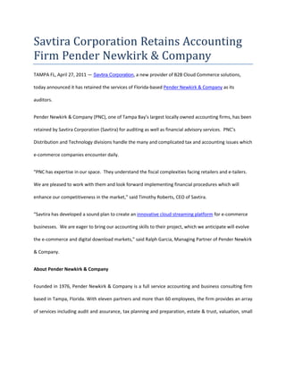Savtira Corporation Retains Accounting Firm Pender Newkirk & Company<br />TAMPA FL, April 27, 2011 — Savtira Corporation, a new provider of B2B Cloud Commerce solutions, today announced it has retained the services of Florida-based Pender Newkirk & Company as its auditors.<br />Pender Newkirk & Company (PNC), one of Tampa Bay’s largest locally owned accounting firms, has been retained by Savtira Corporation (Savtira) for auditing as well as financial advisory services.  PNC’s Distribution and Technology divisions handle the many and complicated tax and accounting issues which e-commerce companies encounter daily.<br />“PNC has expertise in our space.  They understand the fiscal complexities facing retailers and e-tailers.  We are pleased to work with them and look forward implementing financial procedures which will enhance our competitiveness in the market,” said Timothy Roberts, CEO of Savtira.<br />“Savtira has developed a sound plan to create an innovative cloud streaming platform for e-commerce businesses.  We are eager to bring our accounting skills to their project, which we anticipate will evolve the e-commerce and digital download markets,” said Ralph Garcia, Managing Partner of Pender Newkirk & Company.<br />About Pender Newkirk & Company<br />Founded in 1976, Pender Newkirk & Company is a full service accounting and business consulting firm based in Tampa, Florida. With eleven partners and more than 60 employees, the firm provides an array of services including audit and assurance, tax planning and preparation, estate & trust, valuation, small business advisory and other consulting services to clients across a broad range of industries. For additional information about the firm and the services offered, please visit: www.pnccpa.com. <br />About Savtira Corporation<br />Based in Tampa, Florida, Savtira is in the business of Digital Distribution with a Software-As-A-Service (SaaS) e-commerce platform that is a turnkey system for the distribution, marketing, merchandising, and selling of both digital media and physical goods in a single store and a single, unified shopping cart.  Savtira’s solutions make it possible for businesses to distribute digital goods directly from a custom-tailored eStore, as well as the option to include physical goods.  Savtira is also building the next Carrier-Class “Entertainment Distribution Network” (EDN) to stream all digital media from the cloud with a feature set that eclipses anything on the market.  For more information on Savtira, visit: www.savtira.com.  Follow us on Twitter at: http://twitter.com/savtira.<br />This press release may contain forward-looking statements, which are made pursuant to the safe harbor provisions of the Private Securities Litigation Reform Act of 1995. Expressions of future goals and similar expressions reflecting something other than historical fact are intended to identify forward-looking statements, but are not the exclusive means of identifying such statements. These forward-looking statements involve a number of risks and uncertainties. The actual results that the Company achieves may differ materially from any forward-looking statements due to such risks and uncertainties. The Company undertakes no obligations to revise or update any forward-looking statements in order to reflect events or circumstances that may arise after the date of this news release. <br />###<br />Contact: David Alecock<br />Savtira Corporation<br />Phone: 813-402-0123<br />Fax: 813-440-3800<br />Email: pr@savtira.com <br />Website: www.savtira.com<br />