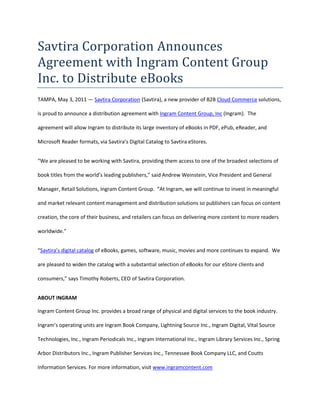 Savtira Corporation Announces Agreement with Ingram Content Group Inc. to Distribute eBooks<br />TAMPA, May 3, 2011 — Savtira Corporation (Savtira), a new provider of B2B Cloud Commerce solutions, is proud to announce a distribution agreement with Ingram Content Group, Inc (Ingram).  The agreement will allow Ingram to distribute its large inventory of eBooks in PDF, ePub, eReader, and Microsoft Reader formats, via Savtira’s Digital Catalog to Savtira eStores.<br />“We are pleased to be working with Savtira, providing them access to one of the broadest selections of book titles from the world’s leading publishers,” said Andrew Weinstein, Vice President and General Manager, Retail Solutions, Ingram Content Group.  “At Ingram, we will continue to invest in meaningful and market relevant content management and distribution solutions so publishers can focus on content creation, the core of their business, and retailers can focus on delivering more content to more readers worldwide.”  <br />“Savtira’s digital catalog of eBooks, games, software, music, movies and more continues to expand.  We are pleased to widen the catalog with a substantial selection of eBooks for our eStore clients and consumers,” says Timothy Roberts, CEO of Savtira Corporation.<br />ABOUT INGRAM<br />Ingram Content Group Inc. provides a broad range of physical and digital services to the book industry. Ingram’s operating units are Ingram Book Company, Lightning Source Inc., Ingram Digital, Vital Source Technologies, Inc., Ingram Periodicals Inc., Ingram International Inc., Ingram Library Services Inc., Spring Arbor Distributors Inc., Ingram Publisher Services Inc., Tennessee Book Company LLC, and Coutts Information Services. For more information, visit www.ingramcontent.com<br />About Savtira Corporation<br />Based in Tampa, Florida, Savtira is in the business of Digital Distribution with a Software-As-A-Service (SaaS) e-commerce platform that is a turnkey system for the distribution, marketing, merchandising, and selling of both digital media and physical goods in a single store and a single, unified shopping cart.  Savtira’s solutions make it possible for businesses to distribute digital goods directly from a custom-tailored eStore, as well as the option to include physical goods.  Savtira is also building the next Carrier-Class “Entertainment Distribution Network” (EDN) to stream all digital media from the cloud with a feature set that eclipses anything on the market.  For more information on Savtira, visit: www.savtira.com.  Follow us on Twitter at: http://twitter.com/savtira.<br />This press release may contain forward-looking statements, which are made pursuant to the safe harbor provisions of the Private Securities Litigation Reform Act of 1995. Expressions of future goals and similar expressions reflecting something other than historical fact are intended to identify forward-looking statements, but are not the exclusive means of identifying such statements. These forward-looking statements involve a number of risks and uncertainties. The actual results that the Company achieves may differ materially from any forward-looking statements due to such risks and uncertainties. The Company undertakes no obligations to revise or update any forward-looking statements in order to reflect events or circumstances that may arise after the date of this news release. <br />Savtira is a registered trademark.  Other names are for informational purposes only and may be trademarks of their respective owners.<br />###<br />Contact: David Alecock<br />Savtira Corporation<br />Phone: 813-402-0123<br />Fax: 813-440-3800<br />Email: pr@savtira.com <br />Website: www.savtira.com<br />