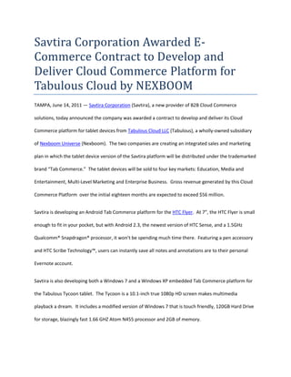 Savtira Corporation Awarded E-Commerce Contract to Develop and Deliver Cloud Commerce Platform for Tabulous Cloud by NEXBOOM<br />TAMPA, June 14, 2011 — Savtira Corporation (Savtira), a new provider of B2B Cloud Commerce solutions, today announced the company was awarded a contract to develop and deliver its Cloud Commerce platform for tablet devices from Tabulous Cloud LLC (Tabulous), a wholly-owned subsidiary of Nexboom Universe (Nexboom).  The two companies are creating an integrated sales and marketing plan in which the tablet device version of the Savtira platform will be distributed under the trademarked brand “Tab Commerce.”  The tablet devices will be sold to four key markets: Education, Media and Entertainment, Multi-Level Marketing and Enterprise Business.  Gross revenue generated by this Cloud Commerce Platform  over the initial eighteen months are expected to exceed $56 million.<br />Savtira is developing an Android Tab Commerce platform for the HTC Flyer.  At 7”, the HTC Flyer is small enough to fit in your pocket, but with Android 2.3, the newest version of HTC Sense, and a 1.5GHz Qualcomm® Snapdragon® processor, it won’t be spending much time there.  Featuring a pen accessory and HTC Scribe Technology™, users can instantly save all notes and annotations are to their personal Evernote account.<br />Savtira is also developing both a Windows 7 and a Windows XP embedded Tab Commerce platform for the Tabulous Tycoon tablet.  The Tycoon is a 10.1-inch true 1080p HD screen makes multimedia playback a dream.  It includes a modified version of Windows 7 that is touch friendly, 120GB Hard Drive for storage, blazingly fast 1.66 GHZ Atom N455 processor and 2GB of memory.  <br />Tabulous holds exclusive rights to utilize the Savtira Cloud Commerce platform on tablet devices, affording Tabulous a Software-As-A-Service (SaaS) e-commerce platform that is a turnkey system for the distribution, marketing, merchandising, and selling of both digital media and physical goods in a single store and a single, unified shopping cart.  Savtira's solutions make it possible for businesses to distribute digital goods directly from a custom-tailored eStore, as well as the option to include physical goods.<br />“This partnership with Savtira extends all Tabulous Cloud customers instant access to premium entertainment content, online shopping, as well as the capability to virtualize business applications and games at a higher frame-rate than any other provider. This is a clear distinction that affords Tabulous an overwhelming edge, while tailoring custom tablets for our clients.” – Zach Hurst, Director – NexBoom<br />“What we’ve done is eliminate buyer’s remorse when it comes to purchasing an ever-evolving technology like a tablet. By storing all data in the cloud, we’ve created a solution that allows us to provide our customers with access to the data that matters to them, without creating limits in their user experience that was previously centered around the device. This partnership makes it possible for our users to have exactly what they need, whenever, wherever and however they want it.” –Lou Zant, Director- NexBoom.<br />“We look forward to implementing our cloud computing and e-commerce expertise on Tabulous Cloud by NEXBOOM’s tablet devices because 4G/LTE is the major disruptive technology of the decade.  One reason is that LTE is a lot faster, reaches a broader market and is less expensive overall for both providers and consumers.  Currently broadband to your home is anywhere between 1 to 10 megabits per second; 4G/LTE is promising speeds of 100 megabits per second and more.  That's to your wireless device, home, business or anywhere,” says Timothy Roberts, CEO of Savtira.  “This convergence of fast internet speeds with our Web 3.0 Cloud Commerce platform on Tabulous’ devices makes it possible to offer an end-to-end digital storefront with on-demand access to all types of software and media.”<br />About Savtira Corporation<br />Based in Tampa, Florida, Savtira is in the business of Digital Distribution with a Software-As-A-Service (SaaS) e-commerce platform that is a turnkey system for the distribution, marketing, merchandising, and selling of both digital media and physical goods in a single store and a single, unified shopping cart.  Savtira’s solutions make it possible for businesses to distribute digital goods directly from a custom-tailored eStore, as well as the option to include physical goods.  Savtira is also building the next Carrier-Class “Entertainment Distribution Network” (EDN) to stream all digital media from the cloud with a feature set that eclipses anything on the market.  For more information on Savtira, visit: www.savtira.com.  Follow us on Twitter at: http://twitter.com/savtira.<br />About Tabulous Cloud LLC<br />Tabulous is a tablet “solutioneering” firm based in the United States.  Tabulous specializes in customizing tablet devices down to the chip level upon customer request.  Tabulous has the backing of a trusted, reliable and time tested OEM, First International Computer as well as FIC’s sister company HTC. <br /> Think of Tabulous as a philosophy. The idea that a customer can be in control of the entire design and development experience of their own, unique tablet device is now a reality.  Tabulous clients have the option of suggesting various technologies, selecting features and functionality à la carte, customizing the industrial design and working with Tabulous to develop custom applications, as well as integrate with their current internal systems.  Due to FIC’s Tier One stature, Tabulous is afforded quot;
first mover advantagequot;
 as well as competitive buying power for technologies and parts, which provides Tabulous with the opportunity to offer our clients best-in-class, personalized devices at affordable costs.   Tabulous products represent state of the art technology as well as software and application integration.  For more information, visit: www.tabulouscloud.com. <br />About NEXBOOM Universe<br />A NY/Florida-based digital agency that distinguishes itself by its successful track record of building major brands, as well as its technical and creative expertise in online marketing, social media and related product development. NexBoom, backed by a team of industry thought leaders and experts in digital marketing, has consistently taken brands to the pinnacle of success.  <br />NexBoom employs several proprietary systems which allow reach into the most personal web-based contact points for consumers; a comprehensive approach spanning all forms of digital media. <br />NexBoom's services include web design, landing page and cart optimization, search engine marketing, search engine optimization, affiliate and publisher management, media acquisition (display, e-mail, TV, Radio, Print) and social media marketing. NexBoom's team of forward thinking engineers develop tools that help streamline processes and increase efficiency for clients.<br />For more information about NEXBOOM, visit: www.nexboom.com. <br />This press release may contain forward-looking statements, which are made pursuant to the safe harbor provisions of the Private Securities Litigation Reform Act of 1995. Expressions of future goals and similar expressions reflecting something other than historical fact are intended to identify forward-looking statements, but are not the exclusive means of identifying such statements. These forward-looking statements involve a number of risks and uncertainties. The actual results that the Company achieves may differ materially from any forward-looking statements due to such risks and uncertainties. The Company undertakes no obligations to revise or update any forward-looking statements in order to reflect events or circumstances that may arise after the date of this news release. <br />Savtira and Tab Commerce are registered trademarks.  All other product and service names mentioned are the trademarks of their respective companies. <br />###<br />Contact: Mike Hansen<br />Savtira Corporation<br />Phone: 813-402-0123<br />Fax: 813-440-3800<br />Email: pr@savtira.com <br />Website: www.savtira.com<br />