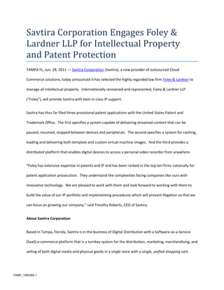 Savtira Corporation Engages Foley & Lardner LLP for Intellectual Property and Patent Protection<br />TAMPA FL, Jun. 28, 2011 — Savtira Corporation (Savtira), a new provider of outsourced Cloud Commerce solutions, today announced it has selected the highly regarded law firm Foley & Lardner to manage all intellectual property.  Internationally renowned and represented, Foley & Lardner LLP (“Foley”), will provide Savtira with best-in-class IP support.<br />Savtira has thus far filed three provisional patent applications with the United States Patent and Trademark Office.  The first specifies a system capable of delivering streamed content that can be paused, resumed, stopped between devices and peripherals.  The second specifies a system for caching, loading and delivering both template and custom virtual machine images.  And the third provides a distributed platform that enables digital devices to access a personal video recorder from anywhere.<br />“Foley has extensive expertise in patents and IP and has been ranked in the top ten firms nationally for patent application prosecution.  They understand the complexities facing companies like ours with innovative technology.  We are pleased to work with them and look forward to working with them to build the value of our IP portfolio and implementing procedures which will prevent litigation so that we can focus on growing our company,” said Timothy Roberts, CEO of Savtira.<br />About Savtira Corporation<br />Based in Tampa, Florida, Savtira is in the business of Digital Distribution with a Software-as-a-Service (SaaS) e-commerce platform that is a turnkey system for the distribution, marketing, merchandising, and selling of both digital media and physical goods in a single store with a single, unified shopping cart.  Savtira’s solutions make it possible for businesses to distribute digital goods directly from a custom-tailored eStore, as well as the option to include physical goods.  Savtira is also building the next Carrier-Class “Entertainment Distribution Network” (EDN) to stream all digital media from the cloud with a feature set that eclipses anything on the market.  For more information on Savtira, visit: www.savtira.com.  Follow us on Twitter at: http://twitter.com/savtira.<br />About Foley & Lardner<br />With nearly 1,000 attorneys in 21 offices, Foley & Lardner LLP provides award-winning business and legal insight to clients across the country and around the world. Our team-based approach, innovative technology, and focus on value and client service are continually recognized by our clients and the legal industry. In a recent survey* of Fortune 1000 corporate counsel, Foley received a top 10 ranking out of more than 500 firms for our strong client focus, breadth of service, innovation, and value for the dollar. In addition, Foley was a Top 10 firm on the U.S. News – Best Lawyers® 2010 quot;
Best Law Firmsquot;
 list, based on the total number of first-tier metropolitan rankings, and CIO magazine recognized Foley for technological innovation that enhances business value by naming the firm to its prestigious CIO-100 list.<br />*The BTI Consulting Group (Wellesley, Massachusetts)<br />This press release may contain forward-looking statements, which are made pursuant to the safe harbor provisions of the Private Securities Litigation Reform Act of 1995. Expressions of future goals and similar expressions reflecting something other than historical fact are intended to identify forward-looking statements, but are not the exclusive means of identifying such statements. These forward-looking statements involve a number of risks and uncertainties. The actual results that the Company achieves may differ materially from any forward-looking statements due to such risks and uncertainties. The Company undertakes no obligations to revise or update any forward-looking statements in order to reflect events or circumstances that may arise after the date of this news release. <br />Savtira is a registered trademark.  All other product and service names mentioned are the trademarks of their respective companies. <br />###<br />Contact: Mike Hansen<br />Savtira Corporation<br />Phone: 813-402-0123<br />Fax: 813-440-3800<br />Email: pr@savtira.com <br />Website: www.savtira.com<br />