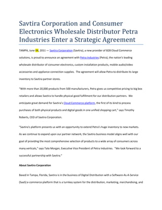 Savtira Corporation and Consumer Electronics Wholesale Distributor Petra Industries Enter a Strategic Agreement<br />TAMPA, June XX, 2011 — Savtira Corporation (Savtira), a new provider of B2B Cloud Commerce solutions, is proud to announce an agreement with Petra Industries (Petra), the nation’s leading wholesale distributor of consumer electronics, custom installation products, mobile audio/video accessories and appliance connection supplies.  The agreement will allow Petra to distribute its large inventory to Savtira partner stores.<br />“With more than 20,000 products from 500 manufacturers, Petra gives us competitive pricing to big box retailers and allows Savtira to handle physical good fulfillment for our distribution partners.  We anticipate great demand for Savtira’s Cloud Commerce platform, the first of its kind to process purchases of both physical products and digital goods in one unified shopping cart,” says Timothy Roberts, CEO of Savtira Corporation.<br />quot;
Savtira's platform presents us with an opportunity to extend Petra’s huge inventory to new markets.  As we continue to expand upon our partner network, the Savtira business model aligns well with our goal of providing the most comprehensive selection of products to a wide array of consumers across many verticals,” says Tate Morgan, Executive Vice President of Petra Industries.  “We look forward to a successful partnership with Savtira.”<br />About Savtira Corporation<br />Based in Tampa, Florida, Savtira is in the business of Digital Distribution with a Software-As-A-Service (SaaS) e-commerce platform that is a turnkey system for the distribution, marketing, merchandising, and selling of both digital media and physical goods in a single store and a single, unified shopping cart.  Savtira’s solutions make it possible for businesses to distribute digital goods directly from a custom-tailored eStore, as well as the option to include physical goods. Savtira is also building the next Carrier-Class “Entertainment Distribution Network” (EDN) to stream all digital media from the cloud with a feature set that eclipses anything on the market. For more information on Savtira, visit: www.savtira.com.  Follow us on Twitter at: http://twitter.com/savtira.<br />About Petra<br />Petra is the nation’s leading wholesale distributor of consumer electronics, custom installation products, mobile audio/video accessories and appliance connection supplies. Headquartered in the Oklahoma City metropolitan area for more than 26 years, Petra carries more than 20,000 products from more than 500 manufacturers. Petra's mission is to provide the highest level of service, integrity and product value to ensure customer satisfaction. Petra's full-color catalog is mailed twice annually to more than 110,000 retailers, e-tailers, custom installers and integrators nationwide. Additionally, Petra offers same-day shipping for orders placed before 6:00 p.m. CDT, a lowest-price guarantee to beat any competitive distributor's price on an identical item, expert sales support, a no minimum order policy and 24-hour ordering from its website or from the mobile website using a smartphone or Internet-enabled mobile device.  Petra is a member of CEA, CEDIA and PARA. For more information on Petra, visit www.petra.com or call 1-800-443-6975.<br />This press release may contain forward-looking statements, which are made pursuant to the safe harbor provisions of the Private Securities Litigation Reform Act of 1995. Expressions of future goals and similar expressions reflecting something other than historical fact are intended to identify forward-looking statements, but are not the exclusive means of identifying such statements. These forward-looking statements involve a number of risks and uncertainties. The actual results that the Company achieves may differ materially from any forward-looking statements due to such risks and uncertainties. The Company undertakes no obligations to revise or update any forward-looking statements in order to reflect events or circumstances that may arise after the date of this news release. <br />Savtira is a registered trademark. Other names are for informational purposes only and may be trademarks of their respective owners.<br />###<br />Contact: Mike Hansen<br />Savtira Corporation<br />Phone: 813-402-0123<br />Fax: 813-440-3800<br />Email: pr@savtira.com <br />Website: www.savtira.com<br />