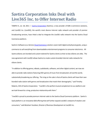 Savtira Corporation Inks Deal with Live365 Inc. to Offer Internet Radio<br />TAMPA FL, Jul. 18, 2011 — Savtira Corporation (Savtira), a new provider of B2B e-commerce solutions, and Live365 Inc. (Live365), the world's most diverse Internet radio network and provider of premier broadcasting services, have inked a deal to integrate the Live365 radio network into the Savtira Cloud Commerce platform.<br />Savtira’s Software-as-a-Service Cloud Commerce solution covers both digital and physical goods, using e-commerce to sell everything from downloadable entertainment programs to consumer electronics.  All Savtira eStores are branded and custom-tailored for Savtira clients so that no two eStores are alike.  The new agreement with Live365 allows Savtira to create custom-branded internet radio networks for eStore clients.<br />“In addition to offering games, eBooks, audiobooks, software, and other digital content, we now are able to provide radio stations featuring 250+ genres of music from broadcasters all overthe world, substantially broadening our offering.  The icing on the cake is that all Savtira clients will have their own branded radio station with genres and broadcasters that match their demographic,” said Timothy Roberts, CEO of Savtira Corporation.  “Live365 is the perfect musical complement to our platform and we look forward to a long, productive relationship with them.”<br />”Live365 is proud to provide premium internet radio to the Savtira Cloud Commerce platform.  Savtira’s SaaS platform is an innovative B2B offering that will further expand Live365’s network of retailers and consumers,” said Abraham Yacobian, Director of Business Development at Live365 Inc.<br />About Savtira Corporation<br />Based in Tampa, Florida, Savtira is in the business of Digital Distribution with a Software-As-A-Service (SaaS) e-commerce platform that is a turnkey system for the distribution, marketing, merchandising, and selling of both digital media and physical goods in a single store and a single, unified shopping cart.  Savtira-powered stores are designed to meet the specific needs of retail partners so no two eStores are alike.  All Savtira eStores are branded and custom-tailored for our partners.  Extra features and services are offered on an à la carte basis.  Savtira is also building the next Carrier-Class “Entertainment Distribution Network” (EDN) to stream all digital media from the cloud with a feature set that eclipses anything on the market.  For more information on Savtira, visit: www.savtira.com.  Follow us on Twitter at: http://twitter.com/savtira.<br />About Live365, Inc. <br />Live365, Inc. is a pioneer in Internet radio and broadcasting, having broadcast continuously since 1999.  The Live365 radio network reaches millions of listeners worldwide, offering greater breadth and depth of high-quality streaming music, talk, and audio than any other network.  Featuring 250+ genres of music produced by 5,000+ broadcasters and music tastemakers from over 150 countries, Live365 boasts a roster of artists and radio producers ranging from Carlos Santana, Pat Metheny, and Jethro Tull, to commercial and public radio stations, to individual DJs who program stations in every musical style.  <br />Live365’s end-to-end broadcast platform empowers individuals and organizations alike by giving them a “voice” to reach audiences around the globe.  Through easy-to-use tools and services as well as royalty coverage, anyone with a computer and Internet connection can create his or her own Internet radio station and reach a global audience with minimal cost and effort.  <br /> <br />Savtira is a registered trademark.  All other product and service names mentioned are the trademarks of their respective companies. <br />###<br />Savtira Contact: Mike Hansen<br />Savtira Corporation<br />Phone: 813-402-0123<br />Fax: 813-440-3800<br />Email: pr@savtira.com <br />Website: www.savtira.com<br />Live365, Inc. Contact: Kyle Celestino<br />Phone: 650-345-7400 x122<br />Email: pr@live365.com<br />
