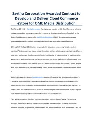 Savtira Corporation Awarded Contract to Develop and Deliver Cloud Commerce eStore for OME Media Distribution<br />TAMPA, Jul. 25, 2011 — Savtira Corporation (Savtira), a new provider of B2B Cloud Commerce solutions, today announced the company was awarded a contract to develop and deliver an eStore built on the Savtira Cloud Commerce platform for OME Media Distribution (OME).  Gross transactional sales generated by this eStore over the initial eighteen months are expected to exceed $3 million.<br />OME is a Rich Media and Distribution company that is focused on empowering “creative content individuals” (independent and signed artists, filmmakers, authors, athletes, actors, and actresses) from a grass roots level to have global market distribution, multicasting air play, traditional air play, interactive web presence, web-based Internet marketing, exposure, and return. OME aims to offer clients the most innovative technological tools available from Rich Media and Distribution, On-Demand Content, Mobile Apps along with Interactive Social Networking.  This is where Savtira’s Cloud Commerce platform comes in.<br />Savtira’s Software-as-a-Service Cloud Commerce solution offers digital and physical goods, and uses e-commerce to sell everything from downloadable entertainment programs to consumer electronics.  Savtira eStores are branded and custom-tailored for Savtira clients so that no two eStores are alike.  All Savtira clients also have the option to distribute millions of digital titles and thousands of physical goods from the Savtira catalog to their customers from their own branded eStore.<br />OME will be opting-in to distribute content and products from the Savtira Catalog. This instantly increases their offering without having to track royalties, prepare products for digital distribution, negotiate hundreds of agreements, and other time and resource-intensive tasks.  Additionally, OME can contribute their own content to Savtira’s Catalog for distribution to other Savtira eStores, which will give their clients a wider audience and raise new revenue streams.<br />“We are proud to be partnering with such an innovative company that shares similar goals: merging interactive social networking with a media and distribution platform.  The integration of Savtira’s Cloud Commerce platform will give independent and signed artists a lot more exposure to their brand as well as driving more sales,” said Timothy Roberts, CEO of Savtira Corporation.  “We look forward to implementing our cloud computing and e-commerce expertise for OME Media Distribution.”<br />“Savtira has already proven a willingness and capability to work and grow with our Company, as we continue to attain our goals, including becoming the global leader in offering media rich distribution content through an online medium.  Having the ability to offer a cutting edge, completely secure e-commerce store, like that which we will offer through Savtira, only further places OME at the cutting edge of digital offerings.  We are certain that by forging a solid partnership with the help of a leader with e-commerce solutions like Savtira, that our innovative platform offering will be substantially enhanced.  With this partnership, our Company is now strategically situated to offer a unique holistic platform that integrates media, distribution, e-commerce and a social network,” said William Mann, CEO of OME Media Distribution.<br />About Savtira Corporation<br />Based in Tampa, Florida, Savtira is in the business of Digital Distribution with a Software-As-A-Service (SaaS) e-commerce platform that is a turnkey system for the distribution, marketing, merchandising, and selling of both digital media and physical goods in a single store and a single, unified shopping cart.  Savtira’s solutions make it possible for businesses to distribute digital goods directly from a custom-tailored eStore, as well as the option to include physical goods.  Savtira is also building the next Carrier-Class “Entertainment Distribution Network” (EDN) to stream all digital media from the cloud with a feature set that eclipses anything on the market.  For more information on Savtira, visit: www.savtira.com.  Follow us on Twitter at: http://twitter.com/savtira.<br />About OME Media Distribution<br />OneMann Entertainment, LLC (also referred to as OME) is an Atlanta, Georgia based company that offers CREATIVE CONTENT INDIVIDUALS an opportunity to market and distribute their artistic content with a global reach.  Creative content individuals (coined by OME) include independent and signed artists, filmmakers, authors, athletes, actors, and actresses.  These individuals now have a futuristic medium that allows them to have global market distribution, multicasting air play, traditional air play, interactive web presence, web-based Internet marketing, exposure, and return.  OneMann Entertainment prides itself on its strategic approach of managing each creative content individual and bringing added value to his/her content projects thus creating an additional revenue model.  <br />OME's mission is to develop and collect all content such as music, movies, documentaries, videos, books, magazines, and other media in order to distribute such content over the OME digital media platform.  OneMann Entertainment offers consumers of the Internet e-commerce market, live performance market, and the recorded product market the opportunity to obtain high-quality, professionally performed, expertly produced, and efficiently distributed video, film, and music products of many genres.  For more information on OME Media Distribution, visit: http://www.onemediaome.com/index.htm.<br />Savtira is a registered trademark.  All other product and service names mentioned are the trademarks of their respective companies.<br />###<br />Contact: Mike Hansen<br />Savtira Corporation<br />Phone: 813-402-0123<br />Fax: 813-440-3800<br />Email: pr@savtira.com<br />Website: www.savtira.com<br />