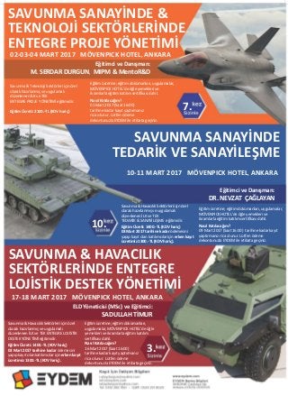 SAVUNMA SANAYİNDE &
TEKNOLOJİ SEKTÖRLERİNDE
ENTEGRE PROJE YÖNETİMİ
SAVUNMA SANAYİNDE
TEDARİK VE SANAYİLEŞME
SAVUNMA & HAVACILIK
SEKTÖRLERİNDE ENTEGRE
LOJİSTİK DESTEK YÖNETİMİ
Eğitimci ve Danışman:
M. SERDAR DURGUN, MIPM & MentoR&D
ELD Yöneticisi (MSc) ve Eğitimci:
SADULLAH TİMUR
02-03-04 MART 2017 MÖVENPICK HOTEL, ANKARA
7.
10.
3.
Eğitimci ve Danışman:
DR. NEVZAT ÇAĞLAYAN
10-11 MART 2017 MÖVENPICK HOTEL, ANKARA
17-18 MART 2017 MÖVENPICK HOTEL, ANKARA
Savunma & Havacılık Sektörleri için özel
olarak hazırlanmış ve uygulamalı
düzenlenen İLK ve TEK ENTEGRE LOJİSTİK
DESTEK YÖNETİMİ eğitimidir.
Eğitim Ücreti: 1400.-TL (KDV hariç)
03 Mart 2017 tarihine kadar ödemesini
yapıp kayıt olan katılımcılar için erken kayıt
ücretimiz 1300.-TL (KDV hariç).
Eğitim ücretine; eğitim dokümanları,
uygulamalar, MÖVENPICK HOTEL’de öğle
yemekleri ve ikramlarla eğitim katılım
sertifikası dahil.
Nasıl Katılacağım?
16 Mart 2017 (Saat 16:00)
tarihine kadar kayıt yaptırmanız
rica olunur. Lütfen ödeme
dekontunuzla EYDEM ile irtibata geçiniz.
Savunma & Teknoloji Sektörleri için özel
olarak hazırlanmış ve uygulamalı
düzenlenen İLK ve TEK
ENTEGRE PROJE YÖNETİMİ eğitimidir.
Eğitim Ücreti: 2100.-TL (KDV hariç)
Eğitim ücretine; eğitim dokümanları, uygulamalar,
MÖVENPICK HOTEL’de öğle yemekleri ve
ikramlarla eğitim katılım sertifikası dahil.
Nasıl Katılacağım?
01 Mart 2017 (Saat 16:00)
tarihine kadar kayıt yaptırmanız
rica olunur. Lütfen ödeme
dekontunuzla EYDEM ile irtibata geçiniz.
Savunma & Havacılık Sektörleri için özel
olarak hazırlanmış ve uygulamalı
düzenlenen İLK ve TEK
TEDARİK & SANAYİLEŞME eğitimidir.
Eğitim Ücreti: 1400.-TL (KDV hariç)
03 Mart 2017 tarihine kadar ödemesini
yapıp kayıt olan katılımcılar için erken kayıt
ücretimiz 1300.-TL (KDV hariç).
Eğitim ücretine; eğitim dokümanları, uygulamalar,
MÖVENPICK HOTEL’de öğle yemekleri ve
ikramlarla eğitim katılım sertifikası dahil.
Nasıl Katılacağım?
09 Mart 2017 (Saat 16:00) tarihine kadar kayıt
yaptırmanız rica olunur. Lütfen ödeme
dekontunuzla EYDEM ile irtibata geçiniz.
 