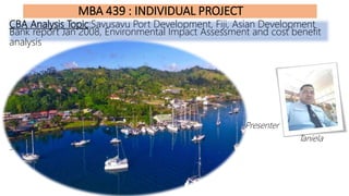 MBA 439 : INDIVIDUAL PROJECT
CBA Analysis Topic:Savusavu Port Development, Fiji, Asian Development
Bank report Jan 2008, Environmental Impact Assessment and cost benefit
analysis
Presenter
Taniela
Sila(S97004499)
 