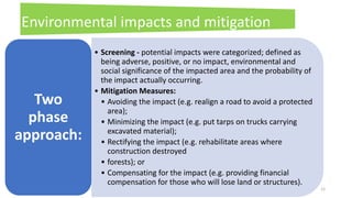 12
Environmental impacts and mitigation
Measures
• Screening - potential impacts were categorized; defined as
being adverse, positive, or no impact, environmental and
social significance of the impacted area and the probability of
the impact actually occurring.
• Mitigation Measures:
• Avoiding the impact (e.g. realign a road to avoid a protected
area);
• Minimizing the impact (e.g. put tarps on trucks carrying
excavated material);
• Rectifying the impact (e.g. rehabilitate areas where
construction destroyed
• forests); or
• Compensating for the impact (e.g. providing financial
compensation for those who will lose land or structures).
Two
phase
approach:
 