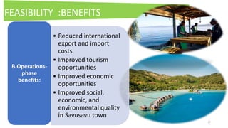 17
• Reduced international
export and import
costs
• Improved tourism
opportunities
• Improved economic
opportunities
• Improved social,
economic, and
environmental quality
in Savusavu town
B.Operations-
phase
benefits:
FEASIBILITY :BENEFITS
 