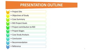 • Project Site
• Objectives of Study
• Case Summary
• ROI Project Goals
• Project contribution to ROI
• Project Stages
• Case Study Analysis
• Conclusion
• Recommendation
• Reference
2
PRESENTATION OUTLINE
 