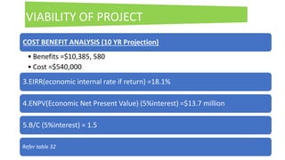 21
COST BENEFIT ANALYSIS (10 YR Projection)
• Benefits =$10,385, 580
• Cost =$540,000
3.EIRR(economic internal rate if return) =18.1%
4.ENPV(Economic Net Present Value) (5%interest) =$13.7 million
5.B/C (5%interest) = 1.5
Refer table 32
VIABILITY OF PROJECT
 